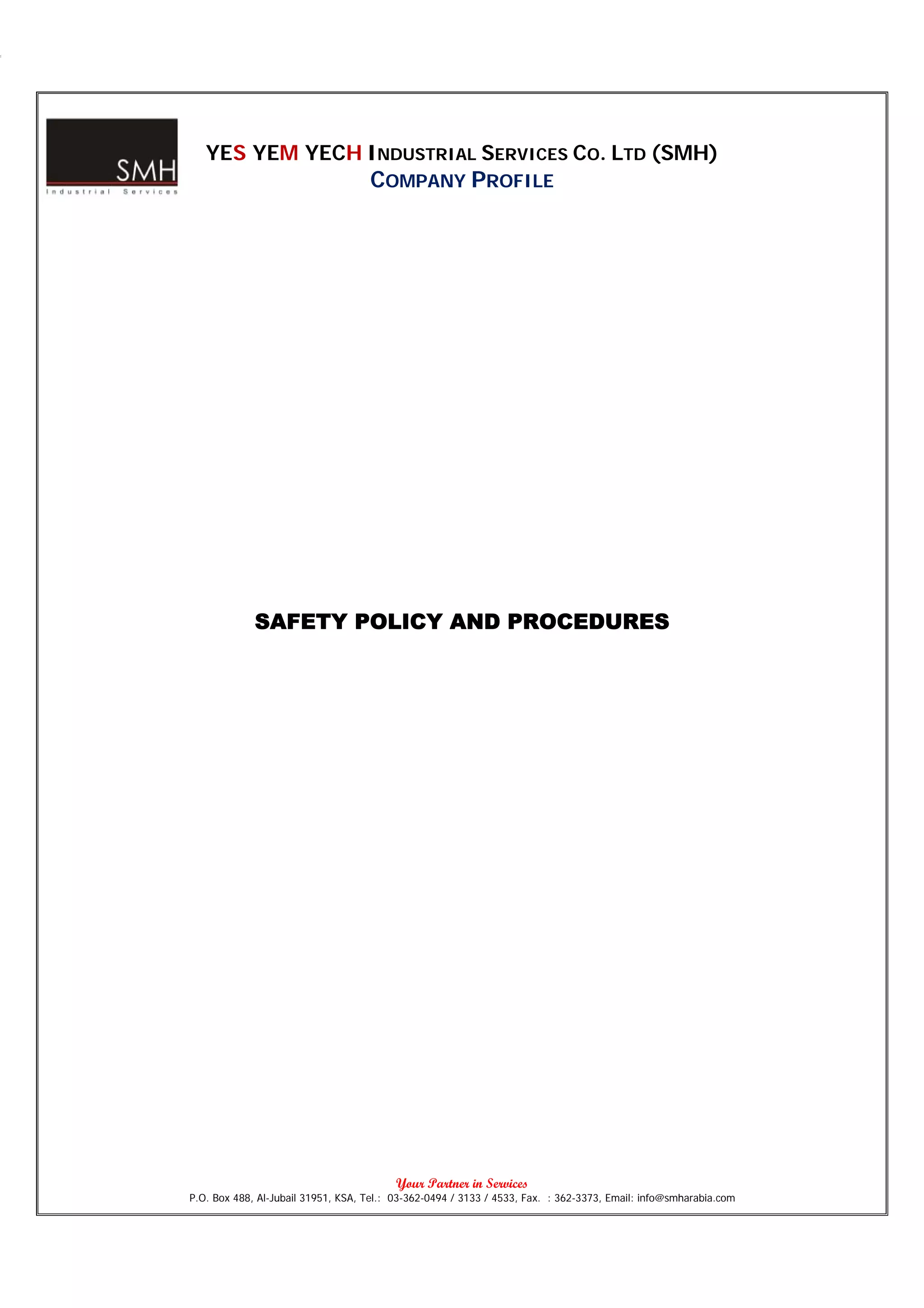 YES YEM YECH INDUSTRIAL SERVICES CO. LTD (SMH)
                                    COMPANY PROFILE




             SAFETY POLICY AND PROCEDURES




                                          Your Partner in Services
P.O. Box 488, Al-Jubail 31951, KSA, Tel.: 03-362-0494 / 3133 / 4533, Fax. : 362-3373, Email: info@smharabia.com
 