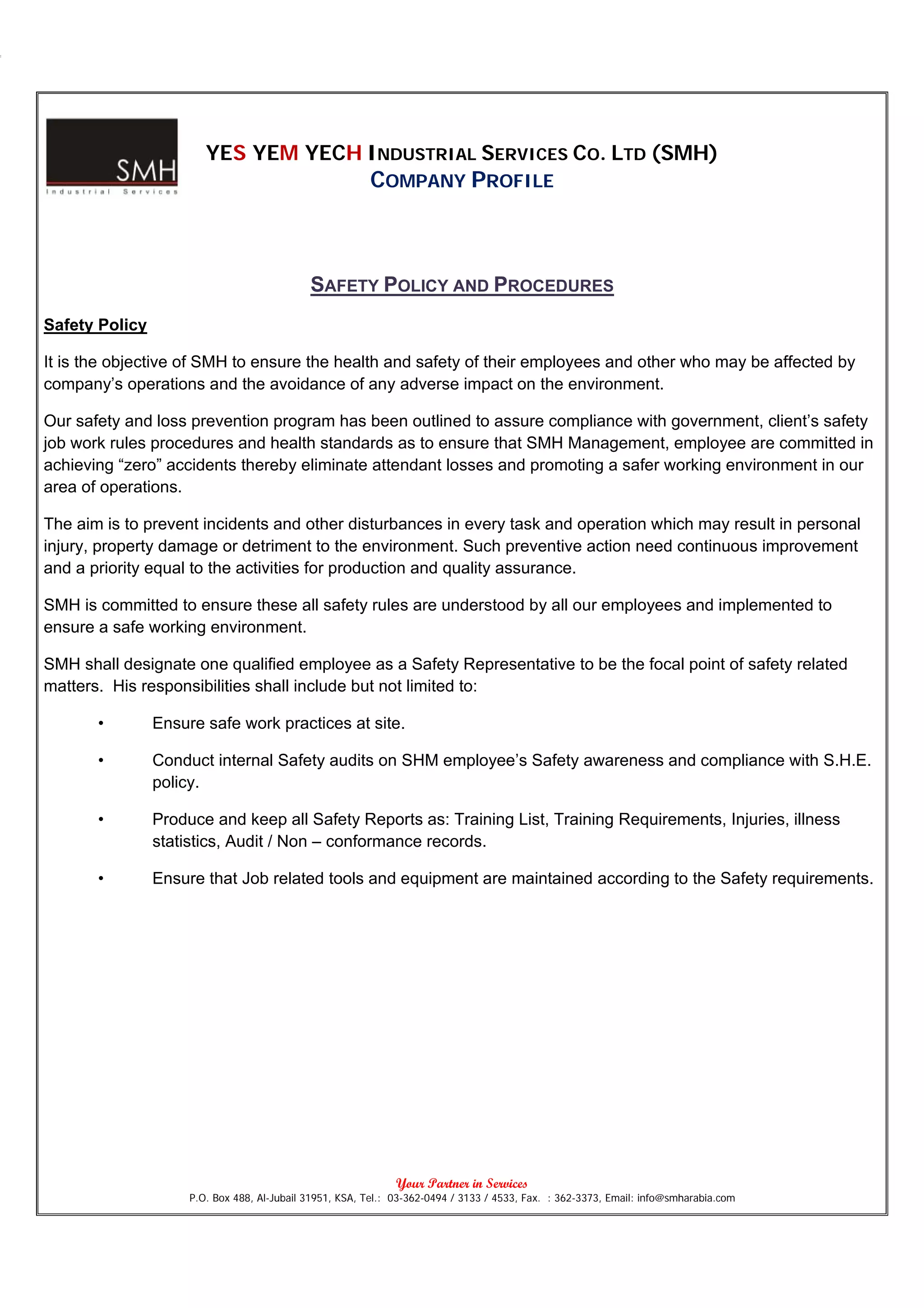 YES YEM YECH INDUSTRIAL SERVICES CO. LTD (SMH)
                                                         COMPANY PROFILE



                                             SAFETY POLICY AND PROCEDURES
Safety Policy

It is the objective of SMH to ensure the health and safety of their employees and other who may be affected by
company’s operations and the avoidance of any adverse impact on the environment.

Our safety and loss prevention program has been outlined to assure compliance with government, client’s safety
job work rules procedures and health standards as to ensure that SMH Management, employee are committed in
achieving “zero” accidents thereby eliminate attendant losses and promoting a safer working environment in our
area of operations.

The aim is to prevent incidents and other disturbances in every task and operation which may result in personal
injury, property damage or detriment to the environment. Such preventive action need continuous improvement
and a priority equal to the activities for production and quality assurance.

SMH is committed to ensure these all safety rules are understood by all our employees and implemented to
ensure a safe working environment.

SMH shall designate one qualified employee as a Safety Representative to be the focal point of safety related
matters. His responsibilities shall include but not limited to:

       •        Ensure safe work practices at site.

       •        Conduct internal Safety audits on SHM employee’s Safety awareness and compliance with S.H.E.
                policy.

       •        Produce and keep all Safety Reports as: Training List, Training Requirements, Injuries, illness
                statistics, Audit / Non – conformance records.

       •        Ensure that Job related tools and equipment are maintained according to the Safety requirements.




                                                               Your Partner in Services
                     P.O. Box 488, Al-Jubail 31951, KSA, Tel.: 03-362-0494 / 3133 / 4533, Fax. : 362-3373, Email: info@smharabia.com
 