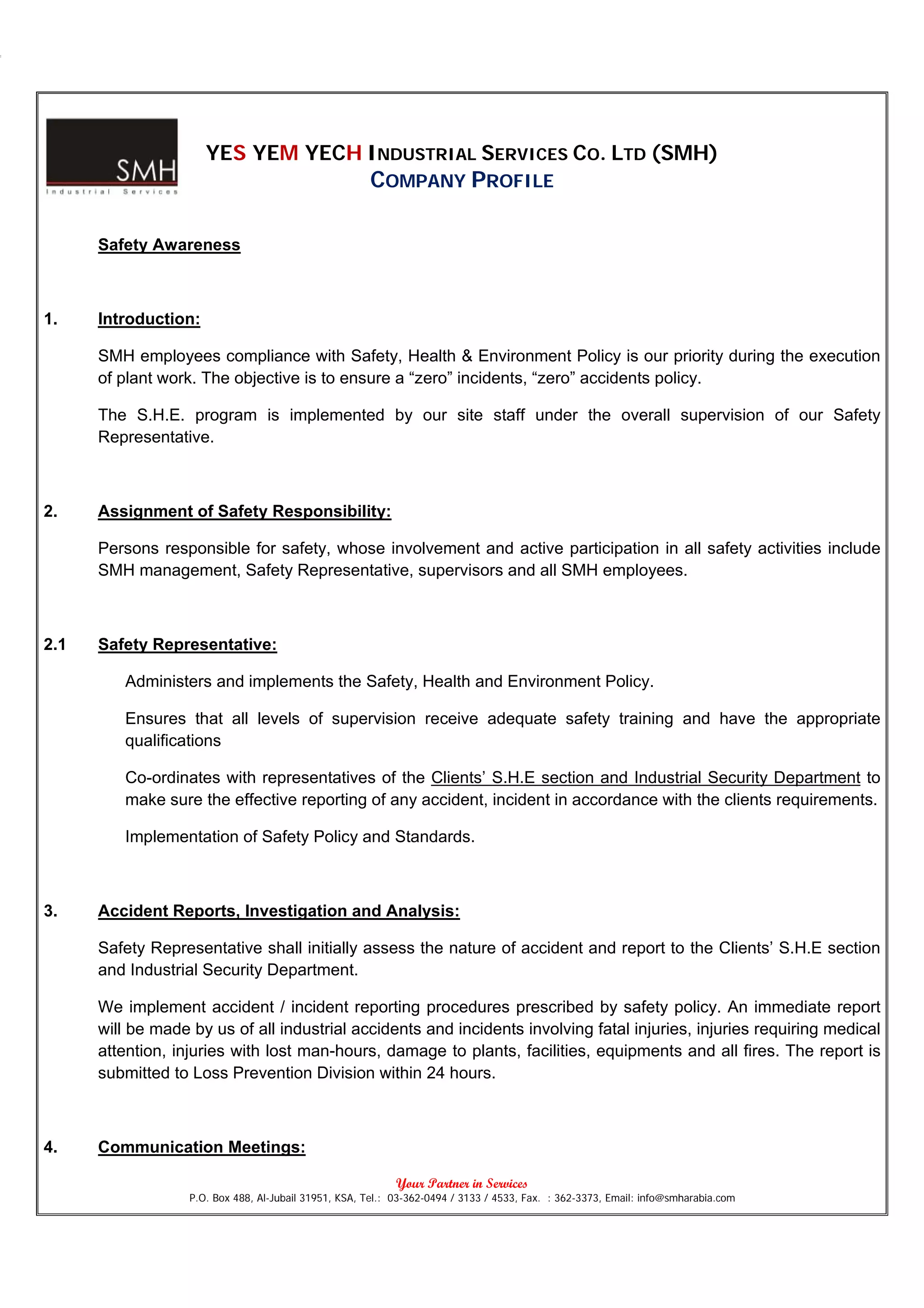 YES YEM YECH INDUSTRIAL SERVICES CO. LTD (SMH)
                                                       COMPANY PROFILE

      Safety Awareness



1.    Introduction:

      SMH employees compliance with Safety, Health & Environment Policy is our priority during the execution
      of plant work. The objective is to ensure a “zero” incidents, “zero” accidents policy.

      The S.H.E. program is implemented by our site staff under the overall supervision of our Safety
      Representative.



2.    Assignment of Safety Responsibility:

      Persons responsible for safety, whose involvement and active participation in all safety activities include
      SMH management, Safety Representative, supervisors and all SMH employees.



2.1   Safety Representative:

         Administers and implements the Safety, Health and Environment Policy.

         Ensures that all levels of supervision receive adequate safety training and have the appropriate
         qualifications

         Co-ordinates with representatives of the Clients’ S.H.E section and Industrial Security Department to
         make sure the effective reporting of any accident, incident in accordance with the clients requirements.

         Implementation of Safety Policy and Standards.



3.    Accident Reports, Investigation and Analysis:

      Safety Representative shall initially assess the nature of accident and report to the Clients’ S.H.E section
      and Industrial Security Department.

      We implement accident / incident reporting procedures prescribed by safety policy. An immediate report
      will be made by us of all industrial accidents and incidents involving fatal injuries, injuries requiring medical
      attention, injuries with lost man-hours, damage to plants, facilities, equipments and all fires. The report is
      submitted to Loss Prevention Division within 24 hours.



4.    Communication Meetings:

                                                             Your Partner in Services
                   P.O. Box 488, Al-Jubail 31951, KSA, Tel.: 03-362-0494 / 3133 / 4533, Fax. : 362-3373, Email: info@smharabia.com
 
