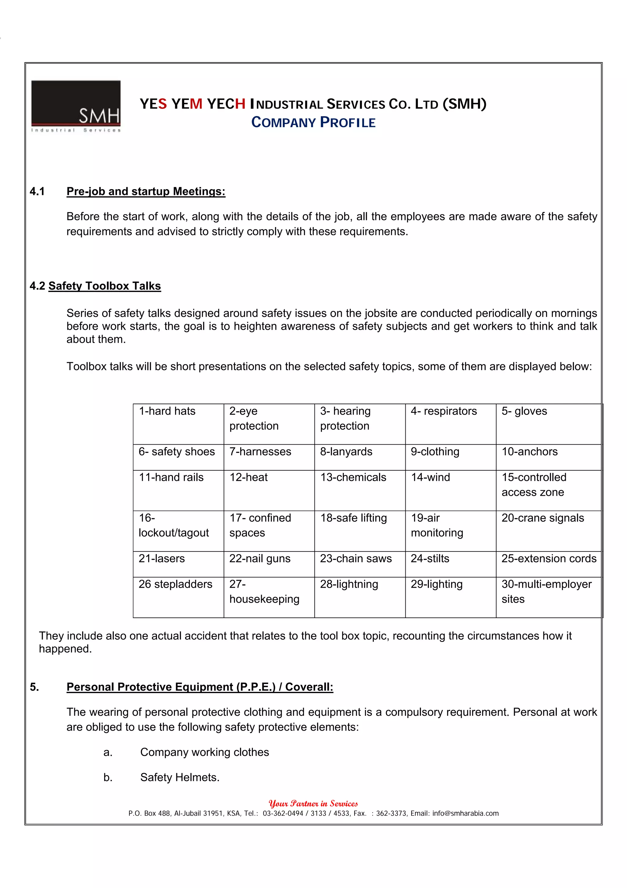YES YEM YECH INDUSTRIAL SERVICES CO. LTD (SMH)
                                                       COMPANY PROFILE



4.1   Pre-job and startup Meetings:

      Before the start of work, along with the details of the job, all the employees are made aware of the safety
      requirements and advised to strictly comply with these requirements.



4.2 Safety Toolbox Talks

      Series of safety talks designed around safety issues on the jobsite are conducted periodically on mornings
      before work starts, the goal is to heighten awareness of safety subjects and get workers to think and talk
      about them.

      Toolbox talks will be short presentations on the selected safety topics, some of them are displayed below:


                      1-hard hats                2-eye                      3- hearing                 4- respirators                5- gloves
                                                 protection                 protection

                      6- safety shoes            7-harnesses                8-lanyards                 9-clothing                    10-anchors

                      11-hand rails              12-heat                    13-chemicals               14-wind                       15-controlled
                                                                                                                                     access zone

                      16-                        17- confined               18-safe lifting            19-air                        20-crane signals
                      lockout/tagout             spaces                                                monitoring

                      21-lasers                  22-nail guns               23-chain saws              24-stilts                     25-extension cords

                      26 stepladders             27-                        28-lightning               29-lighting                   30-multi-employer
                                                 housekeeping                                                                        sites


 They include also one actual accident that relates to the tool box topic, recounting the circumstances how it
 happened.


5.    Personal Protective Equipment (P.P.E.) / Coverall:

      The wearing of personal protective clothing and equipment is a compulsory requirement. Personal at work
      are obliged to use the following safety protective elements:

              a.      Company working clothes

              b.      Safety Helmets.

                                                             Your Partner in Services
                   P.O. Box 488, Al-Jubail 31951, KSA, Tel.: 03-362-0494 / 3133 / 4533, Fax. : 362-3373, Email: info@smharabia.com
 