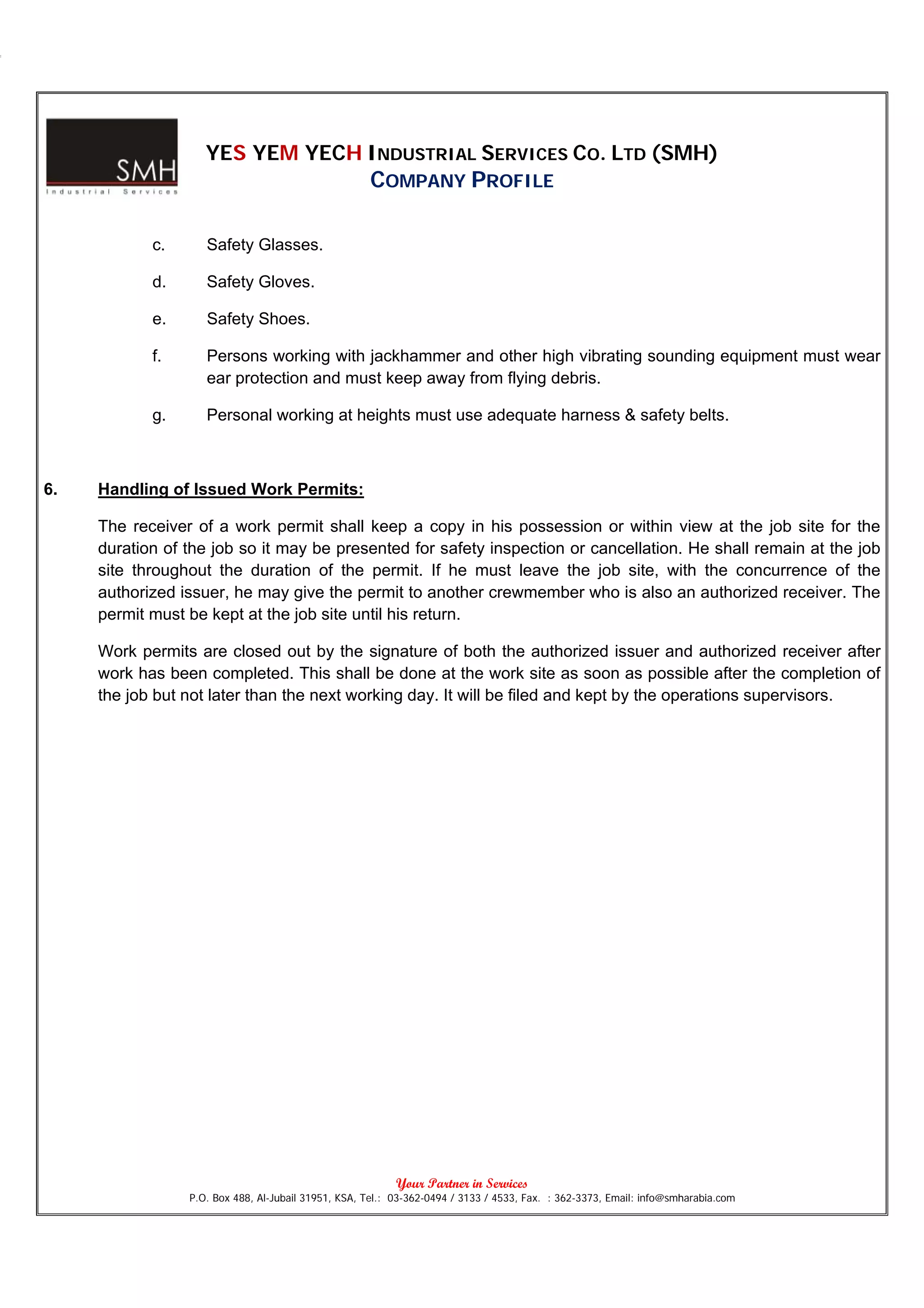 YES YEM YECH INDUSTRIAL SERVICES CO. LTD (SMH)
                                                     COMPANY PROFILE

            c.      Safety Glasses.

            d.      Safety Gloves.

            e.      Safety Shoes.

            f.      Persons working with jackhammer and other high vibrating sounding equipment must wear
                    ear protection and must keep away from flying debris.

            g.      Personal working at heights must use adequate harness & safety belts.



6.   Handling of Issued Work Permits:

     The receiver of a work permit shall keep a copy in his possession or within view at the job site for the
     duration of the job so it may be presented for safety inspection or cancellation. He shall remain at the job
     site throughout the duration of the permit. If he must leave the job site, with the concurrence of the
     authorized issuer, he may give the permit to another crewmember who is also an authorized receiver. The
     permit must be kept at the job site until his return.

     Work permits are closed out by the signature of both the authorized issuer and authorized receiver after
     work has been completed. This shall be done at the work site as soon as possible after the completion of
     the job but not later than the next working day. It will be filed and kept by the operations supervisors.




                                                           Your Partner in Services
                 P.O. Box 488, Al-Jubail 31951, KSA, Tel.: 03-362-0494 / 3133 / 4533, Fax. : 362-3373, Email: info@smharabia.com
 