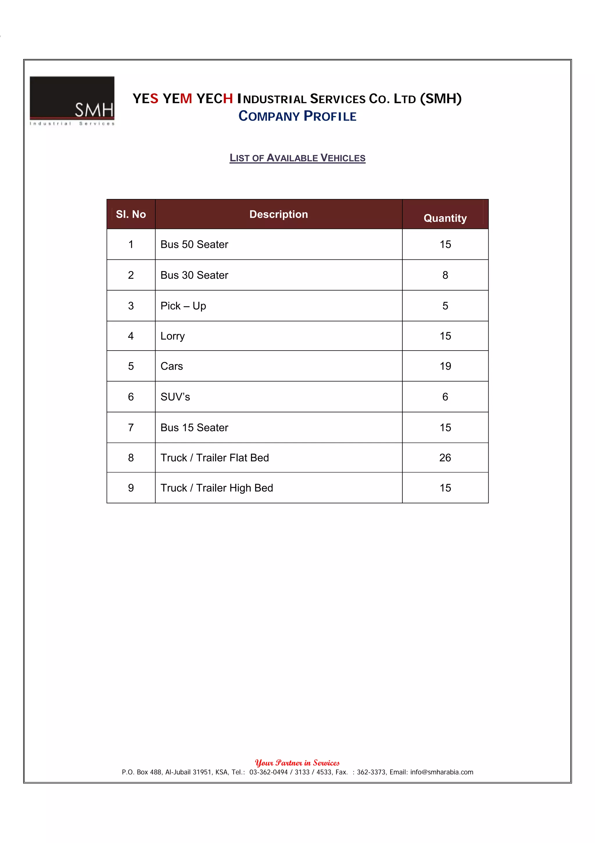 YES YEM YECH INDUSTRIAL SERVICES CO. LTD (SMH)
                                     COMPANY PROFILE

                                  LIST OF AVAILABLE VEHICLES




Sl. No                                   Description                                            Quantity

  1          Bus 50 Seater                                                                           15

  2          Bus 30 Seater                                                                            8

  3          Pick – Up                                                                                5

  4          Lorry                                                                                   15

  5          Cars                                                                                    19

  6          SUV’s                                                                                    6

  7          Bus 15 Seater                                                                           15

  8          Truck / Trailer Flat Bed                                                                26

  9          Truck / Trailer High Bed                                                                15




                                           Your Partner in Services
 P.O. Box 488, Al-Jubail 31951, KSA, Tel.: 03-362-0494 / 3133 / 4533, Fax. : 362-3373, Email: info@smharabia.com
 