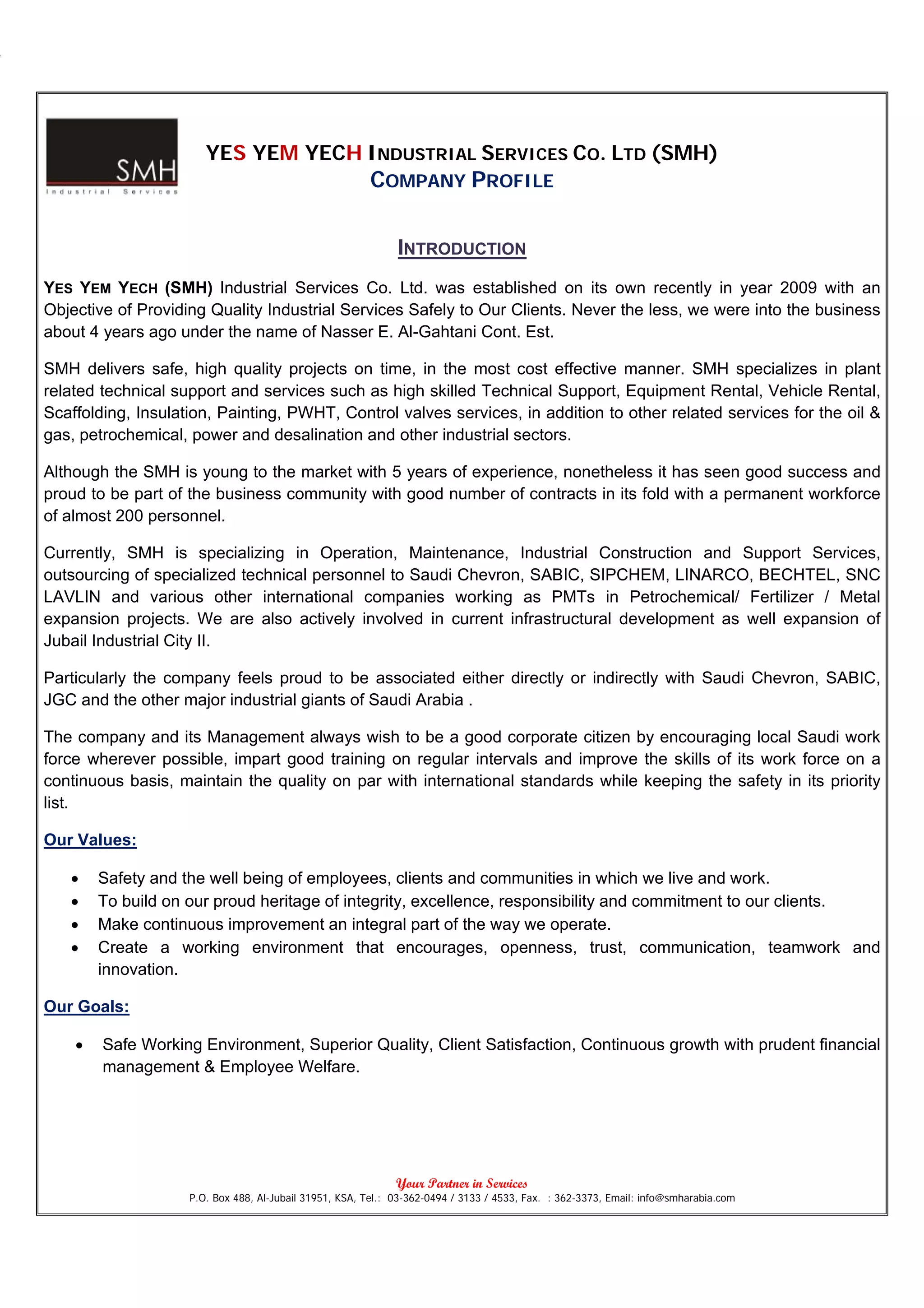 YES YEM YECH INDUSTRIAL SERVICES CO. LTD (SMH)
                                                        COMPANY PROFILE

                                                              INTRODUCTION
YES YEM YECH (SMH) Industrial Services Co. Ltd. was established on its own recently in year 2009 with an
Objective of Providing Quality Industrial Services Safely to Our Clients. Never the less, we were into the business
about 4 years ago under the name of Nasser E. Al-Gahtani Cont. Est.

SMH delivers safe, high quality projects on time, in the most cost effective manner. SMH specializes in plant
related technical support and services such as high skilled Technical Support, Equipment Rental, Vehicle Rental,
Scaffolding, Insulation, Painting, PWHT, Control valves services, in addition to other related services for the oil &
gas, petrochemical, power and desalination and other industrial sectors.

Although the SMH is young to the market with 5 years of experience, nonetheless it has seen good success and
proud to be part of the business community with good number of contracts in its fold with a permanent workforce
of almost 200 personnel.

Currently, SMH is specializing in Operation, Maintenance, Industrial Construction and Support Services,
outsourcing of specialized technical personnel to Saudi Chevron, SABIC, SIPCHEM, LINARCO, BECHTEL, SNC
LAVLIN and various other international companies working as PMTs in Petrochemical/ Fertilizer / Metal
expansion projects. We are also actively involved in current infrastructural development as well expansion of
Jubail Industrial City II.

Particularly the company feels proud to be associated either directly or indirectly with Saudi Chevron, SABIC,
JGC and the other major industrial giants of Saudi Arabia .

The company and its Management always wish to be a good corporate citizen by encouraging local Saudi work
force wherever possible, impart good training on regular intervals and improve the skills of its work force on a
continuous basis, maintain the quality on par with international standards while keeping the safety in its priority
list.

Our Values:

   •    Safety and the well being of employees, clients and communities in which we live and work.
   •    To build on our proud heritage of integrity, excellence, responsibility and commitment to our clients.
   •    Make continuous improvement an integral part of the way we operate.
   •    Create a working environment that encourages, openness, trust, communication, teamwork and
        innovation.

Our Goals:

    •   Safe Working Environment, Superior Quality, Client Satisfaction, Continuous growth with prudent financial
        management & Employee Welfare.




                                                              Your Partner in Services
                    P.O. Box 488, Al-Jubail 31951, KSA, Tel.: 03-362-0494 / 3133 / 4533, Fax. : 362-3373, Email: info@smharabia.com
 