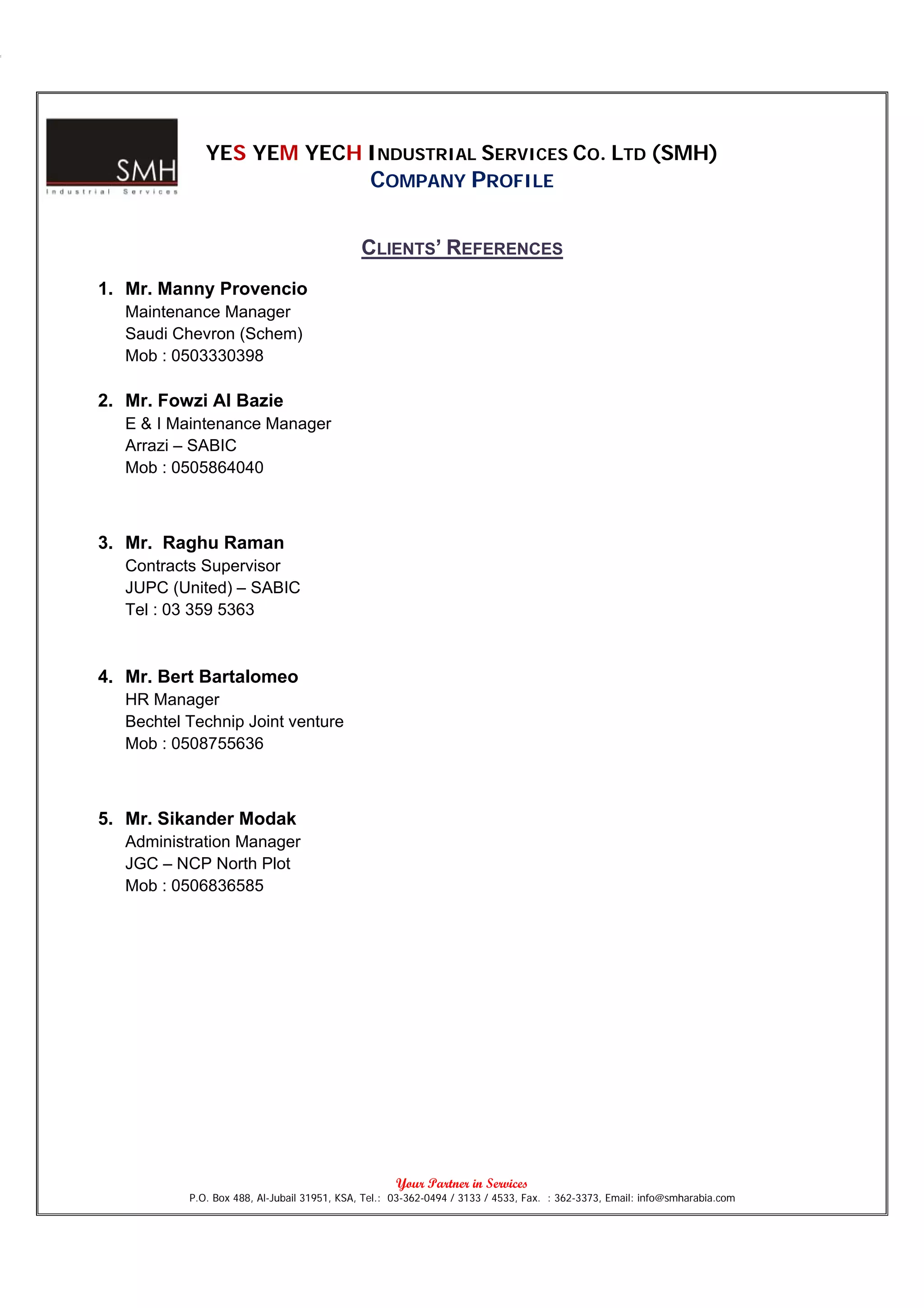 YES YEM YECH INDUSTRIAL SERVICES CO. LTD (SMH)
                                               COMPANY PROFILE

                                             CLIENTS’ REFERENCES
1. Mr. Manny Provencio
   Maintenance Manager
   Saudi Chevron (Schem)
   Mob : 0503330398

2. Mr. Fowzi Al Bazie
   E & I Maintenance Manager
   Arrazi – SABIC
   Mob : 0505864040



3. Mr. Raghu Raman
   Contracts Supervisor
   JUPC (United) – SABIC
   Tel : 03 359 5363



4. Mr. Bert Bartalomeo
   HR Manager
   Bechtel Technip Joint venture
   Mob : 0508755636



5. Mr. Sikander Modak
   Administration Manager
   JGC – NCP North Plot
   Mob : 0506836585




                                                     Your Partner in Services
           P.O. Box 488, Al-Jubail 31951, KSA, Tel.: 03-362-0494 / 3133 / 4533, Fax. : 362-3373, Email: info@smharabia.com
 