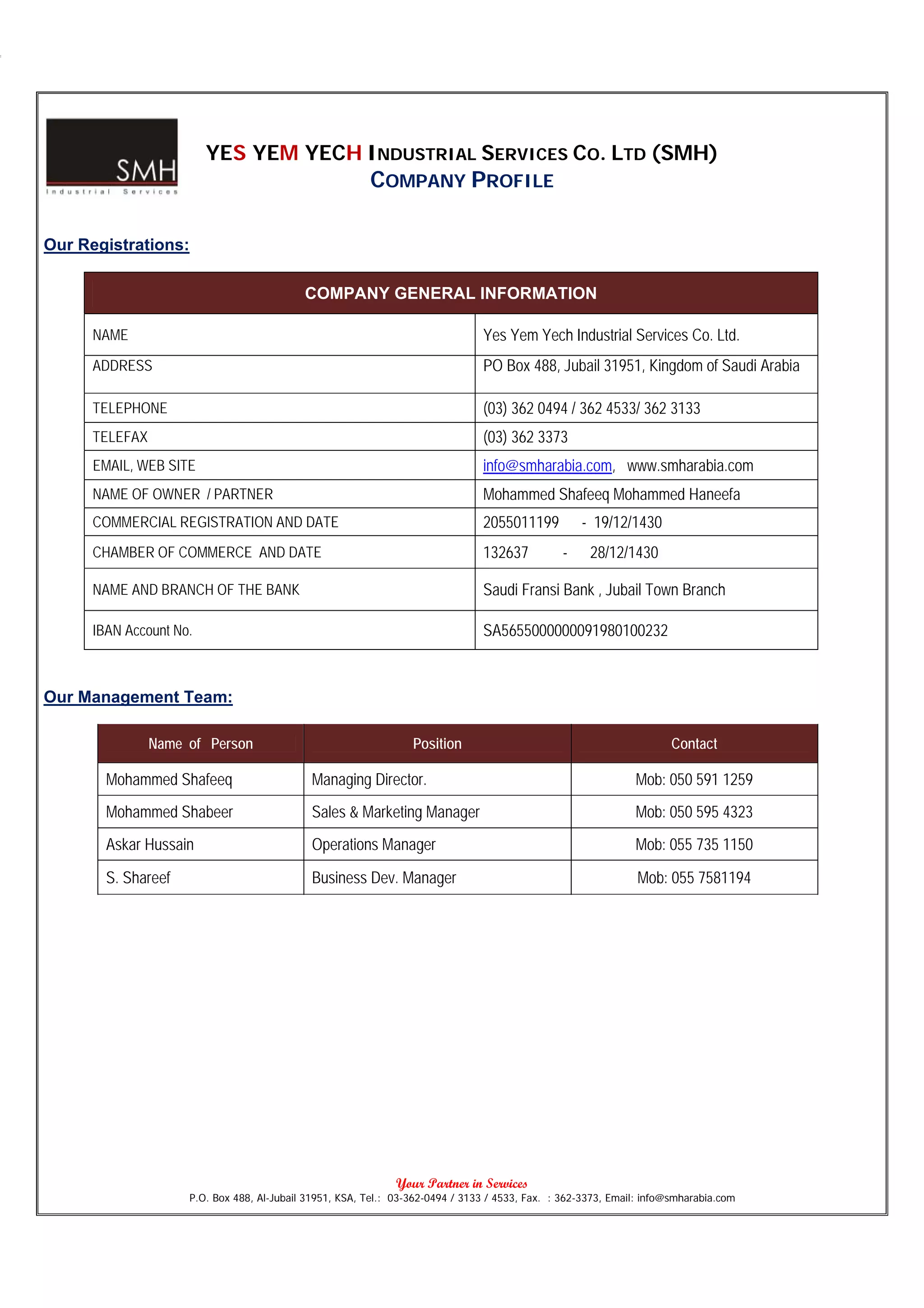 YES YEM YECH INDUSTRIAL SERVICES CO. LTD (SMH)
                                                         COMPANY PROFILE

Our Registrations:

                                            COMPANY GENERAL INFORMATION

      NAME                                                                      Yes Yem Yech Industrial Services Co. Ltd.
      ADDRESS                                                                   PO Box 488, Jubail 31951, Kingdom of Saudi Arabia

      TELEPHONE                                                                 (03) 362 0494 / 362 4533/ 362 3133
      TELEFAX                                                                   (03) 362 3373
      EMAIL, WEB SITE                                                           info@smharabia.com, www.smharabia.com
      NAME OF OWNER / PARTNER                                                   Mohammed Shafeeq Mohammed Haneefa
      COMMERCIAL REGISTRATION AND DATE                                          2055011199          - 19/12/1430
      CHAMBER OF COMMERCE AND DATE                                              132637          -     28/12/1430

      NAME AND BRANCH OF THE BANK                                               Saudi Fransi Bank , Jubail Town Branch

      IBAN Account No.                                                          SA5655000000091980100232



Our Management Team:

                Name of Person                                    Position                                             Contact

        Mohammed Shafeeq                     Managing Director.                                                Mob: 050 591 1259
        Mohammed Shabeer                     Sales & Marketing Manager                                         Mob: 050 595 4323
        Askar Hussain                        Operations Manager                                                Mob: 055 735 1150

        S. Shareef                           Business Dev. Manager                                              Mob: 055 7581194




                                                               Your Partner in Services
                     P.O. Box 488, Al-Jubail 31951, KSA, Tel.: 03-362-0494 / 3133 / 4533, Fax. : 362-3373, Email: info@smharabia.com
 