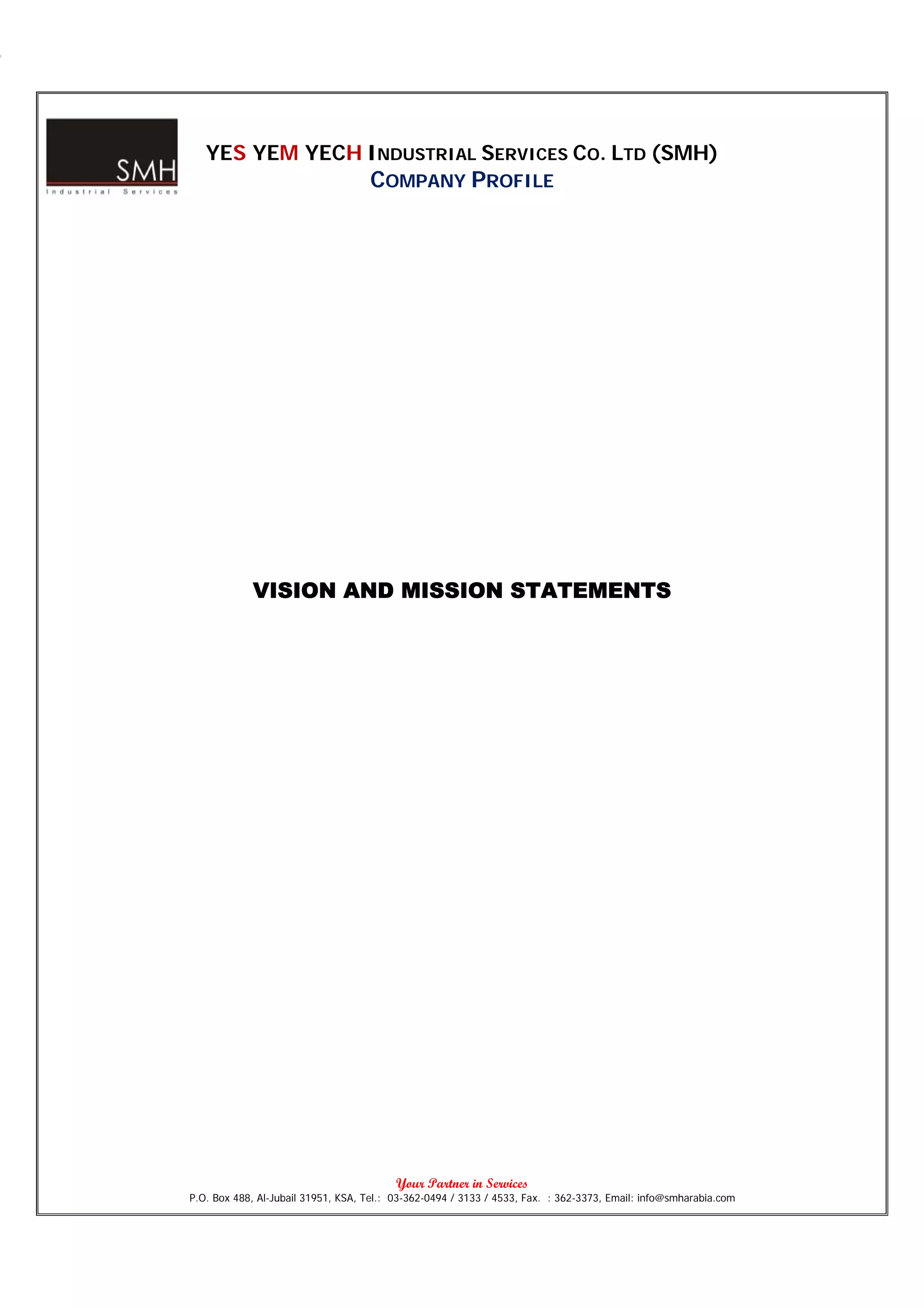YES YEM YECH INDUSTRIAL SERVICES CO. LTD (SMH)
                                    COMPANY PROFILE




            VISION AND MISSION STATEMENTS




                                          Your Partner in Services
P.O. Box 488, Al-Jubail 31951, KSA, Tel.: 03-362-0494 / 3133 / 4533, Fax. : 362-3373, Email: info@smharabia.com
 