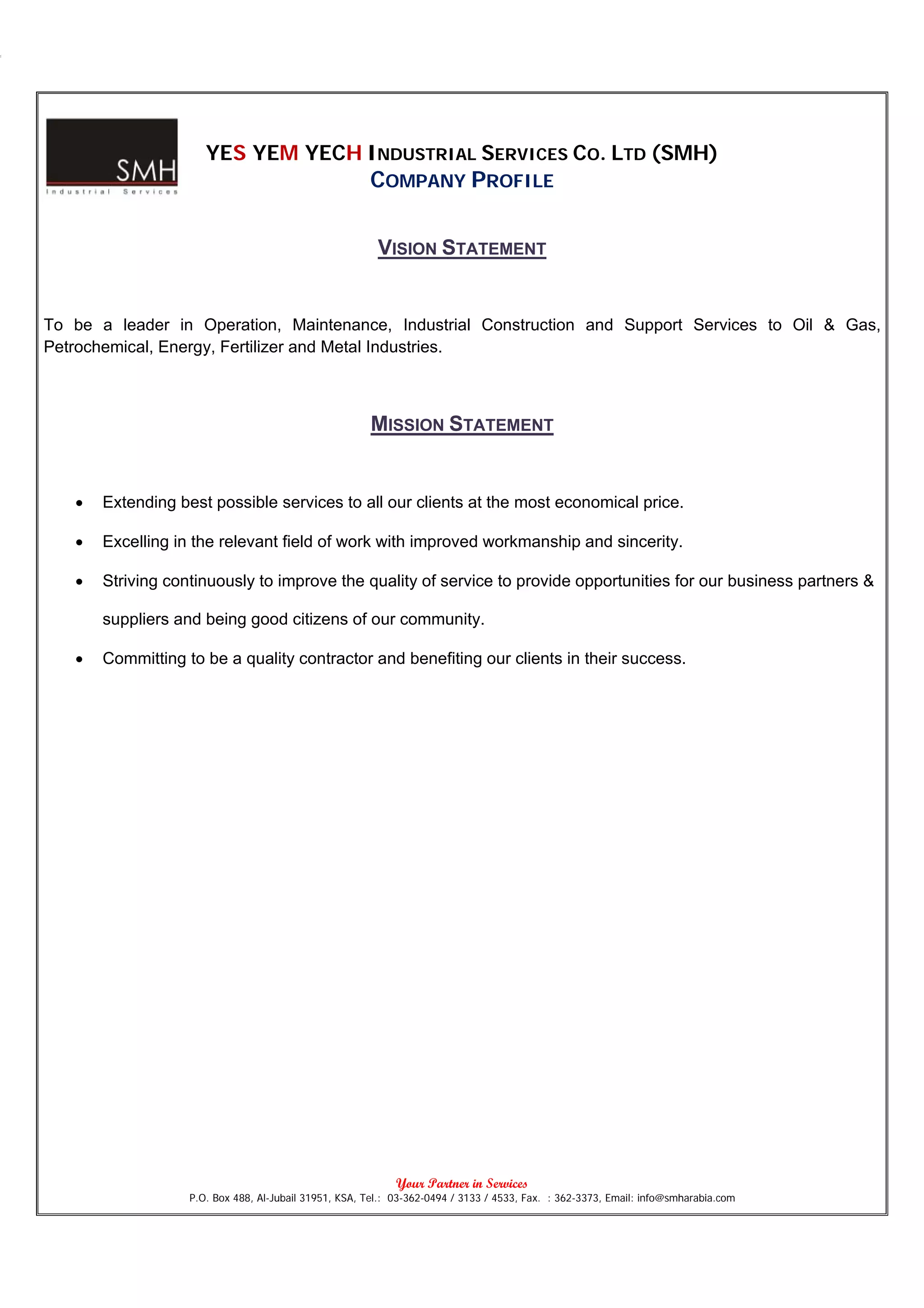 YES YEM YECH INDUSTRIAL SERVICES CO. LTD (SMH)
                                                       COMPANY PROFILE

                                                         VISION STATEMENT


To be a leader in Operation, Maintenance, Industrial Construction and Support Services to Oil & Gas,
Petrochemical, Energy, Fertilizer and Metal Industries.



                                                       MISSION STATEMENT


   •   Extending best possible services to all our clients at the most economical price.

   •   Excelling in the relevant field of work with improved workmanship and sincerity.

   •   Striving continuously to improve the quality of service to provide opportunities for our business partners &

       suppliers and being good citizens of our community.

   •   Committing to be a quality contractor and benefiting our clients in their success.




                                                             Your Partner in Services
                   P.O. Box 488, Al-Jubail 31951, KSA, Tel.: 03-362-0494 / 3133 / 4533, Fax. : 362-3373, Email: info@smharabia.com
 