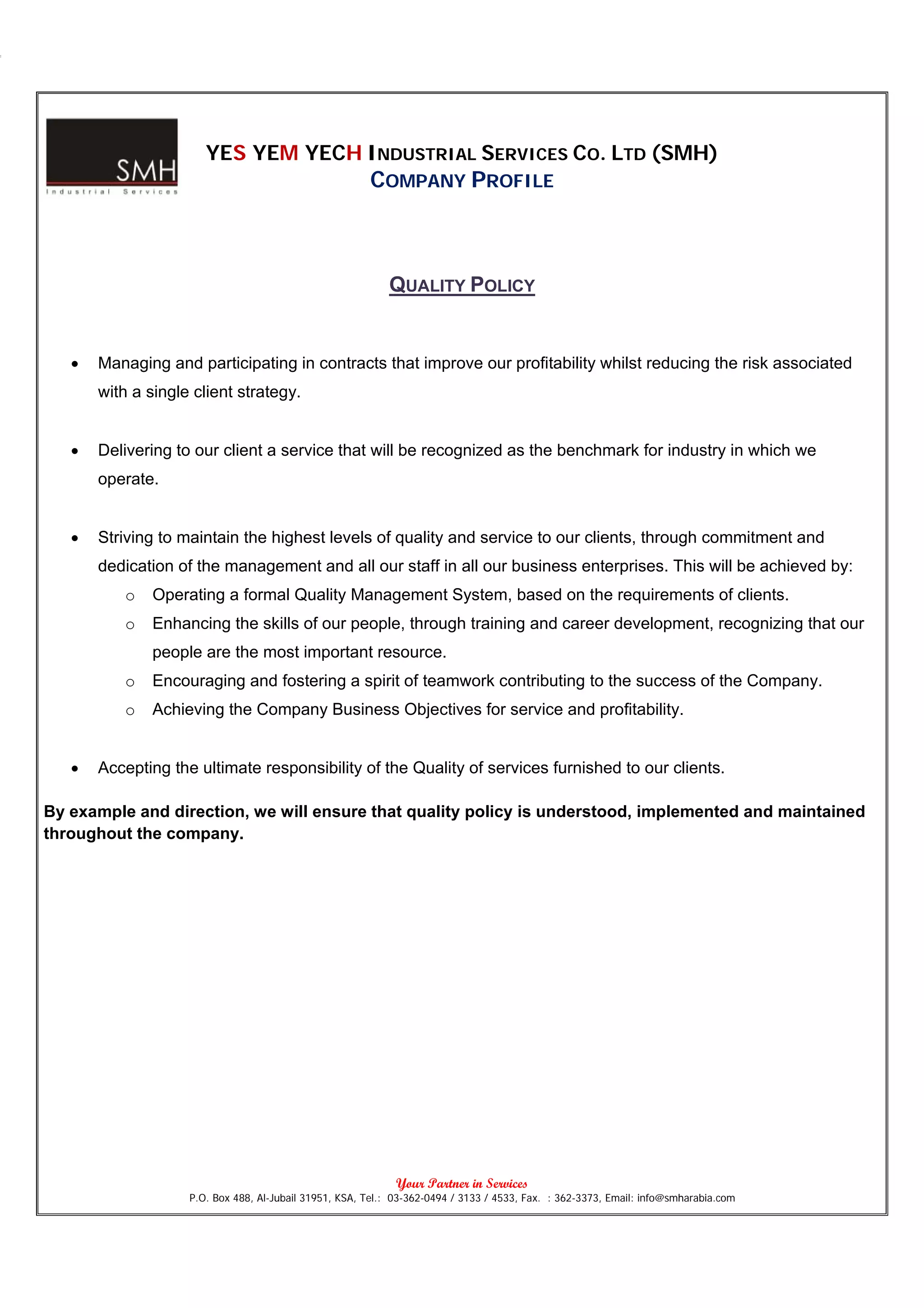 YES YEM YECH INDUSTRIAL SERVICES CO. LTD (SMH)
                                                        COMPANY PROFILE



                                                            QUALITY POLICY


   •   Managing and participating in contracts that improve our profitability whilst reducing the risk associated
       with a single client strategy.


   •   Delivering to our client a service that will be recognized as the benchmark for industry in which we
       operate.


   •   Striving to maintain the highest levels of quality and service to our clients, through commitment and
       dedication of the management and all our staff in all our business enterprises. This will be achieved by:
           o   Operating a formal Quality Management System, based on the requirements of clients.
           o   Enhancing the skills of our people, through training and career development, recognizing that our
               people are the most important resource.
           o   Encouraging and fostering a spirit of teamwork contributing to the success of the Company.
           o   Achieving the Company Business Objectives for service and profitability.


   •   Accepting the ultimate responsibility of the Quality of services furnished to our clients.

By example and direction, we will ensure that quality policy is understood, implemented and maintained
throughout the company.




                                                              Your Partner in Services
                    P.O. Box 488, Al-Jubail 31951, KSA, Tel.: 03-362-0494 / 3133 / 4533, Fax. : 362-3373, Email: info@smharabia.com
 