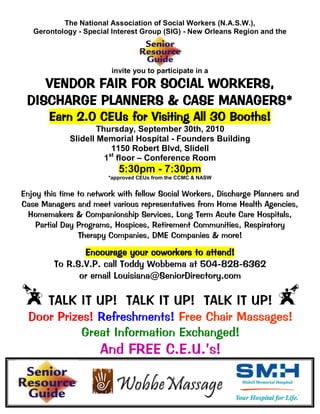 The National Association of Social Workers (N.A.S.W.),
   Gerontology - Special Interest Group (SIG) - New Orleans Region and the




                         invite you to participate in a
    VENDOR FAIR FOR SOCIAL WORKERS,
 DISCHARGE PLANNERS & CASE MANAGERS*
       Earn 2.0 CEUs for Visiting All 30 Booths!
                     Thursday, September 30th, 2010
             Slidell Memorial Hospital - Founders Building
                         1150 Robert Blvd, Slidell
                        st
                       1 floor – Conference Room
                           5:30pm - 7:30pm
                        *approved CEUs from the CCMC & NASW


Enjoy this time to network with fellow Social Workers, Discharge Planners and
Case Managers and meet various representatives from Home Health Agencies,
  Homemakers & Companionship Services, Long Term Acute Care Hospitals,
    Partial Day Programs, Hospices, Retirement Communities, Respiratory
                Therapy Companies, DME Companies & more!

                Encourage your coworkers to attend!
         To R.S.V.P. call Toddy Wobbema at 504-828-6362
               or email Louisiana@SeniorDirectory.com

       TALK IT UP! TALK IT UP! TALK IT UP!
  Door Prizes! Refreshments! Free Chair Massages!
            Great Information Exchanged!
                     And FREE C.E.U.’s!
 