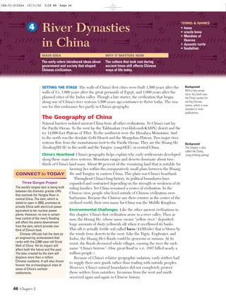 46 Chapter 2
SETTING THE STAGE The walls of China’s ﬁrst cities were built 1,500 years after the
walls of Ur, 1,000 years after the great pyramids of Egypt, and 1,000 years after the
planned cities of the Indus valley. Though a late starter, the civilization that began
along one of China’s river systems 3,500 years ago continues to thrive today. The rea-
son for this endurance lies partly in China’s geography.
The Geography of China
Natural barriers isolated ancient China from all other civilizations. To China’s east lay
the Paciﬁc Ocean. To the west lay the Taklimakan (TAH•kluh•muh•KAHN) desert and the
icy 14,000-foot Plateau of Tibet. To the southwest were the Himalaya Mountains. And
to the north was the desolate Gobi Desert and the Mongolian Plateau. Two major river
systems ﬂow from the mountainous west to the Paciﬁc Ocean. They are the Huang He
(hwahng•HUH) in the north and the Yangtze (yang•SEE), in central China.
China’s Heartland China’s geography helps explain why early settlements developed
along these main river systems. Mountain ranges and deserts dominate about two-
thirds of China’s land mass. About 90 percent of the remaining land that is suitable for
farming lies within the comparatively small plain between the Huang
He and Yangtze in eastern China. This plain was China’s heartland.
Throughout China’s long history, its political boundaries have
expanded and contracted depending on the strength or weakness of its
ruling families. Yet China remained a center of civilization. In the
Chinese view, people who lived outside of Chinese civilization were
barbarians. Because the Chinese saw their country as the center of the
civilized world, their own name for China was the Middle Kingdom.
Environmental Challenges Like the other ancient civilizations in
this chapter, China’s ﬁrst civilization arose in a river valley. Then as
now, the Huang He, whose name means “yellow river,” deposited
huge amounts of dusty yellowish silt when it overﬂowed its banks.
This silt is actually fertile soil called loess (LOH•uhs) that is blown by
the winds from deserts to the west. Like the Tigris, Euphrates, and
Indus, the Huang He’s ﬂoods could be generous or ruinous. At its
worst, the ﬂoods devoured whole villages, earning the river the nick-
name “China’s Sorrow.” (One great ﬂood in A.D. 1887 killed nearly a
million people.)
Because of China’s relative geographic isolation, early settlers had
to supply their own goods rather than trading with outside peoples.
However, China’s natural boundaries did not completely protect
these settlers from outsiders. Invasions from the west and north
occurred again and again in Chinese history.
Background
With a few excep-
tions, this book uses
the Pinyin system for
writing Chinese
names, which is now
standard in most
publications.
Background
The Yangtze is also
called the Chang
Jiang (chahng jyahng).
River Dynasties
in China
4
TERMS & NAMES
• loess
• oracle bone
• Mandate of
Heaven
• dynastic cycle
• feudalism
MAIN IDEA
The early rulers introduced ideas about
government and society that shaped
Chinese civilization.
WHY IT MATTERS NOW
The culture that took root during
ancient times still affects Chinese
ways of life today.
Three Gorges Project
The world’s largest dam is being built
between the dramatic granite cliffs
that overlook the Yangtze River in
central China. The dam, which is
slated to open in 2003, promises to
provide China with electrical power
equivalent to ten nuclear power
plants. However, no one is certain
how control of the river’s ﬂooding
will affect the plains downstream
from the dam, which provide one-
third of China’s food.
Chinese officials hail the dam as
an engineering achievement that
ranks with the 2,000-year-old Great
Wall of China. Yet its impact will
affect both the future and the past.
The lake created by the dam will
displace more than a million
Chinese residents. It will also drown
forever the archaeological sites of
some of China’s earliest
settlements.
CONNECT toTODAY
046-51-0102s4 10/11/02 3:28 PM Page 46 Page 1 of 6
 