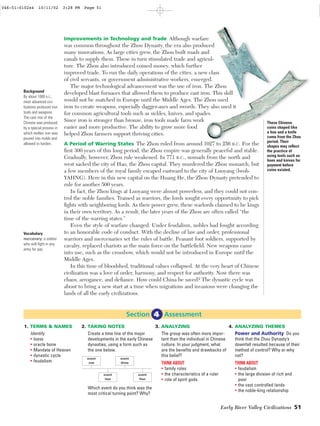 Early River Valley Civilizations 51
Improvements in Technology and Trade Although warfare
was common throughout the Zhou Dynasty, the era also produced
many innovations. As large cities grew, the Zhou built roads and
canals to supply them. These in turn stimulated trade and agricul-
ture. The Zhou also introduced coined money, which further
improved trade. To run the daily operations of the cities, a new class
of civil servants, or government administrative workers, emerged.
The major technological advancement was the use of iron. The Zhou
developed blast furnaces that allowed them to produce cast iron. This skill
would not be matched in Europe until the Middle Ages. The Zhou used
iron to create weapons, especially dagger-axes and swords. They also used it
for common agricultural tools such as sickles, knives, and spades.
Since iron is stronger than bronze, iron tools made farm work
easier and more productive. The ability to grow more food
helped Zhou farmers support thriving cities.
A Period of Warring States The Zhou ruled from around 1027 to 256 B.C. For the
ﬁrst 300 years of this long period, the Zhou empire was generally peaceful and stable.
Gradually, however, Zhou rule weakened. In 771 B.C., nomads from the north and
west sacked the city of Hao, the Zhou capital. They murdered the Zhou monarch, but
a few members of the royal family escaped eastward to the city of Luoyang (lwoh•
YAHNG). Here in this new capital on the Huang He, the Zhou Dynasty pretended to
rule for another 500 years.
In fact, the Zhou kings at Luoyang were almost powerless, and they could not con-
trol the noble families. Trained as warriors, the lords sought every opportunity to pick
ﬁghts with neighboring lords. As their power grew, these warlords claimed to be kings
in their own territory. As a result, the later years of the Zhou are often called “the
time of the warring states.”
Even the style of warfare changed. Under feudalism, nobles had fought according
to an honorable code of conduct. With the decline of law and order, professional
warriors and mercenaries set the rules of battle. Peasant foot soldiers, supported by
cavalry, replaced chariots as the main force on the battleﬁeld. New weapons came
into use, such as the crossbow, which would not be introduced in Europe until the
Middle Ages.
In this time of bloodshed, traditional values collapsed. At the very heart of Chinese
civilization was a love of order, harmony, and respect for authority. Now there was
chaos, arrogance, and deﬁance. How could China be saved? The dynastic cycle was
about to bring a new start at a time when migrations and invasions were changing the
lands of all the early civilizations.
These Chinese
coins shaped like
a hoe and a knife
come from the Zhou
period. Their
shapes may reﬂect
the practice of
using tools such as
hoes and knives for
payment before
coins existed.
Background
By about 1000 B.C.,
most advanced civi-
lizations produced iron
tools and weapons.
The cast iron of the
Chinese was produced
by a special process in
which molten iron was
poured into molds and
allowed to harden.
Vocabulary
mercenary: a soldier
who will ﬁght in any
army for pay.
2. TAKING NOTES
Create a time line of the major
developments in the early Chinese
dynasties, using a form such as
the one below.
Which event do you think was the
most critical turning point? Why?
3. ANALYZING
The group was often more impor-
tant than the individual in Chinese
culture. In your judgment, what
are the beneﬁts and drawbacks of
this belief?
THINK ABOUT
• family roles
• the characteristics of a ruler
• role of spirit gods
4. ANALYZING THEMES
Power and Authority Do you
think that the Zhou Dynasty’s
downfall resulted because of their
method of control? Why or why
not?
THINK ABOUT
• feudalism
• the large division of rich and
poor
• the vast controlled lands
• the noble-king relationship
1. TERMS & NAMES
Identify
• loess
• oracle bone
• Mandate of Heaven
• dynastic cycle
• feudalism
Section Assessment4
event
one
event
four
event
two
event
three
046-51-0102s4 10/11/02 3:28 PM Page 51 Page 6 of 6
 