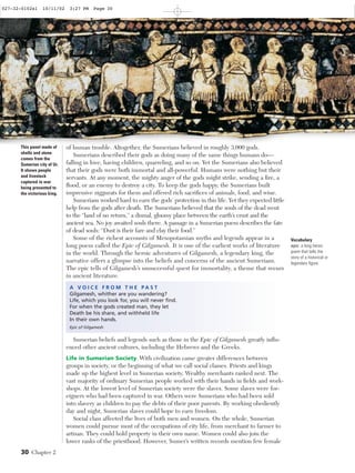 Vocabulary
epic: a long heroic
poem that tells the
story of a historical or
legendary ﬁgure.
30 Chapter 2
This panel made of
shells and stone
comes from the
Sumerian city of Ur.
It shows people
and livestock
captured in war
being presented to
the victorious king.
of human trouble. Altogether, the Sumerians believed in roughly 3,000 gods.
Sumerians described their gods as doing many of the same things humans do—
falling in love, having children, quarreling, and so on. Yet the Sumerians also believed
that their gods were both immortal and all-powerful. Humans were nothing but their
servants. At any moment, the mighty anger of the gods might strike, sending a ﬁre, a
ﬂood, or an enemy to destroy a city. To keep the gods happy, the Sumerians built
impressive ziggurats for them and offered rich sacriﬁces of animals, food, and wine.
Sumerians worked hard to earn the gods’ protection in this life. Yet they expected little
help from the gods after death. The Sumerians believed that the souls of the dead went
to the “land of no return,” a dismal, gloomy place between the earth’s crust and the
ancient sea. No joy awaited souls there. A passage in a Sumerian poem describes the fate
of dead souls: “Dust is their fare and clay their food.”
Some of the richest accounts of Mesopotamian myths and legends appear in a
long poem called the Epic of Gilgamesh. It is one of the earliest works of literature
in the world. Through the heroic adventures of Gilgamesh, a legendary king, the
narrative offers a glimpse into the beliefs and concerns of the ancient Sumerians.
The epic tells of Gilgamesh’s unsuccessful quest for immortality, a theme that recurs
in ancient literature.
A V O I C E F R O M T H E P A S T
Gilgamesh, whither are you wandering?
Life, which you look for, you will never ﬁnd.
For when the gods created man, they let
Death be his share, and withheld life
In their own hands.
Epic of Gilgamesh
Sumerian beliefs and legends such as those in the Epic of Gilgamesh greatly inﬂu-
enced other ancient cultures, including the Hebrews and the Greeks.
Life in Sumerian Society With civilization came greater differences between
groups in society, or the beginning of what we call social classes. Priests and kings
made up the highest level in Sumerian society. Wealthy merchants ranked next. The
vast majority of ordinary Sumerian people worked with their hands in ﬁelds and work-
shops. At the lowest level of Sumerian society were the slaves. Some slaves were for-
eigners who had been captured in war. Others were Sumerians who had been sold
into slavery as children to pay the debts of their poor parents. By working obediently
day and night, Sumerian slaves could hope to earn freedom.
Social class affected the lives of both men and women. On the whole, Sumerian
women could pursue most of the occupations of city life, from merchant to farmer to
artisan. They could hold property in their own name. Women could also join the
lower ranks of the priesthood. However, Sumer’s written records mention few female
027-32-0102s1 10/11/02 3:27 PM Page 30 Page 4 of 6
 