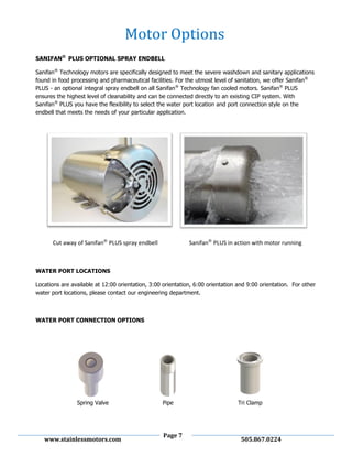 Page 7
www.stainlessmotors.com 505.867.0224
SANIFAN®
PLUS OPTIONAL SPRAY ENDBELL
Sanifan®
Technology motors are specifically designed to meet the severe washdown and sanitary applications
found in food processing and pharmaceutical facilities. For the utmost level of sanitation, we offer Sanifan®
PLUS - an optional integral spray endbell on all Sanifan®
Technology fan cooled motors. Sanifan®
PLUS
ensures the highest level of cleanability and can be connected directly to an existing CIP system. With
Sanifan®
PLUS you have the flexibility to select the water port location and port connection style on the
endbell that meets the needs of your particular application.
Cut away of Sanifan®
PLUS spray endbell Sanifan®
PLUS in action with motor running
WATER PORT LOCATIONS
Locations are available at 12:00 orientation, 3:00 orientation, 6:00 orientation and 9:00 orientation. For other
water port locations, please contact our engineering department.
WATER PORT CONNECTION OPTIONS
Spring Valve Pipe Tri Clamp
Motor Options
 