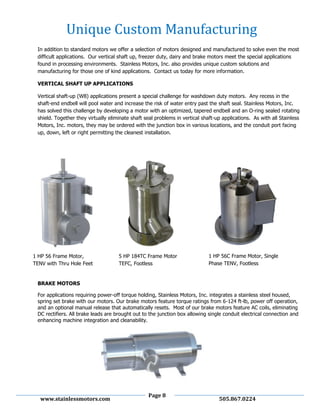 Page 8
www.stainlessmotors.com 505.867.0224
In addition to standard motors we offer a selection of motors designed and manufactured to solve even the most
difficult applications. Our vertical shaft up, freezer duty, dairy and brake motors meet the special applications
found in processing environments. Stainless Motors, Inc. also provides unique custom solutions and
manufacturing for those one of kind applications. Contact us today for more information.
VERTICAL SHAFT UP APPLICATIONS
Vertical shaft-up (W8) applications present a special challenge for washdown duty motors. Any recess in the
shaft-end endbell will pool water and increase the risk of water entry past the shaft seal. Stainless Motors, Inc.
has solved this challenge by developing a motor with an optimized, tapered endbell and an O-ring sealed rotating
shield. Together they virtually eliminate shaft seal problems in vertical shaft-up applications. As with all Stainless
Motors, Inc. motors, they may be ordered with the junction box in various locations, and the conduit port facing
up, down, left or right permitting the cleanest installation.
BRAKE MOTORS
For applications requiring power-off torque holding, Stainless Motors, Inc. integrates a stainless steel housed,
spring set brake with our motors. Our brake motors feature torque ratings from 6-124 ft-lb, power off operation,
and an optional manual release that automatically resets. Most of our brake motors feature AC coils, eliminating
DC rectifiers. All brake leads are brought out to the junction box allowing single conduit electrical connection and
enhancing machine integration and cleanability.
Unique Custom Manufacturing
1 HP 56 Frame Motor,
TENV with Thru Hole Feet
5 HP 184TC Frame Motor
TEFC, Footless
1 HP 56C Frame Motor, Single
Phase TENV, Footless
 
