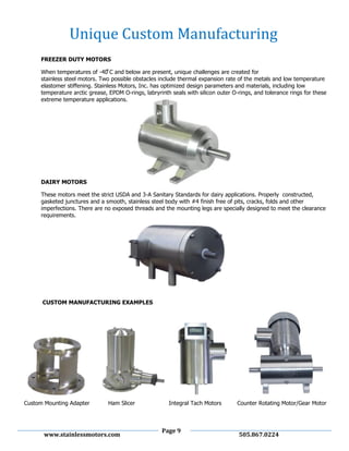 Page 9
www.stainlessmotors.com 505.867.0224
FREEZER DUTY MOTORS
When temperatures of - C and below are present uni ue challenges are created for
stainless steel motors. Two possible obstacles include thermal expansion rate of the metals and low temperature
elastomer stiffening. Stainless Motors, Inc. has optimized design parameters and materials, including low
temperature arctic grease, EPDM O-rings, labryrinth seals with silicon outer O-rings, and tolerance rings for these
extreme temperature applications.
DAIRY MOTORS
These motors meet the strict USDA and 3-A Sanitary Standards for dairy applications. Properly constructed,
gasketed junctures and a smooth, stainless steel body with #4 finish free of pits, cracks, folds and other
imperfections. There are no exposed threads and the mounting legs are specially designed to meet the clearance
requirements.
CUSTOM MANUFACTURING EXAMPLES
Custom Mounting Adapter Ham Slicer Integral Tach Motors Counter Rotating Motor/Gear Motor
Unique Custom Manufacturing
 
