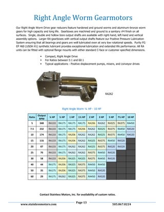 Page 13
www.stainlessmotors.com 505.867.0224
Our Right Angle Worm Drive gear reducers feature hardened and ground worms and aluminum-bronze worm
gears for high capacity and long life. Gearboxes are machined and ground to a sanitary #4 finish on all
surfaces. Single, double and hollow bore output shafts are available with right-hand, left-hand and vertical
assembly options. Larger RA gearboxes with vertical output shafts feature our Positive Pressure Lubrication
System ensuring that all bearings and gears are well lubricated even at very low rotational speeds. Purity FG
EP 460 (USDA H1) synthetic lubricant provides exceptional lubrication and extended life performance. All RA
units can be fitted with optional flange mounts with either standard C-face or customer specified dimensions.
 Compact, Right Angle Drive
 For Ratios between 5:1 and 60:1
 Typical applications - Positive displacement pumps, mixers, and conveyor drives
Right Angle Worm ¼ HP - 10 HP
Ratio
Output
RPM
¼ HP ½ HP 1 HP 1½ HP 2 HP 3 HP 5 HP 7½ HP 10 HP
5 348 RA133 RA175 RA175 RA175 RA206 RA262 RA325 RA375 RA450
7.5 232 RA133 RA175 RA175 RA206 RA262 RA325 RA375 RA450 RA520
10 174 RA133 RA175 RA206 RA262 RA262 RA325 RA375 RA450 RA520
15 116 RA133 RA175 RA206 RA262 RA325 RA375 RA450 RA520
20 87 RA133 RA175 RA262 RA262 RA325 RA375 RA520 RA520
25 70 RA133 RA175 RA262 RA262 RA375 RA450 RA520
30 58 RA133 RA206 RA325 RA325 RA375 RA450 RA520
40 44 RA175 RA206 RA325 RA375 RA450 RA450
50 35 RA175 RA206 RA325 RA375 RA450 RA520
60 29 RA175 RA262 RA325 RA375 RA450 RA520
Right Angle Worm Gearmotors
RA262
Contact Stainless Motors, Inc. for availability of custom ratios.
 