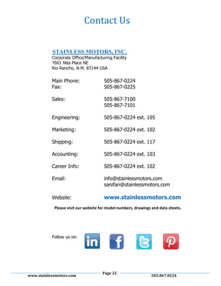 Page 22
www.stainlessmotors.com 505.867.0224
Corporate Office/Manufacturing Facility
7601 Nita Place NE
Rio Rancho, N.M. 87144 USA
Main Phone: 505-867-0224
Fax: 505-867-0225
Sales: 505-867-7100
505-867-7101
Engineering: 505-867-0224 ext. 105
Marketing: 505-867-0224 ext. 102
Shipping: 505-867-0224 ext. 117
Accounting: 505-867-0224 ext. 103
Career Info: 505-867-0224 ext. 102
Email: info@stainlessmotors.com
sanifan@stainlessmotors.com
Website: www.stainlessmotors.com
Please visit our website for model numbers, drawings and data sheets.
Follow us on:
Contact Us
 
