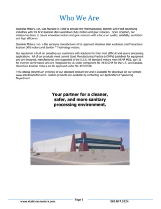Page 1
www.stainlessmotors.com 505.867.0224
Stainless Motors, Inc. was founded in 1988 to provide the Pharmaceutical, Biotech, and Food processing
industries with the first stainless steel washdown duty motors and gear reducers. Since inception, our
mission has been to create innovative motors and gear reducers with a focus on quality, reliability, sanitation
and high efficiency.
Stainless Motors, Inc. is the exclusive manufacturer of UL approved stainless steel explosion proof hazardous
location (XP) motors and Sanifan ®
Technology motors.
Our reputation is built on providing our customers with solutions for their most difficult and severe processing
applications. All of our products meet current Good Manufacturing Practice (cGMPs) guidelines for equipment
and are designed, manufactured, and supported in the U.S.A. All standard motors meet NEMA MG1, part 31
for inverter performance and are recognized by UL under component file #E135744 for the U.S. and Canada.
Hazardous location motors are UL approved under file #E321578.
This catalog presents an overview of our standard product line and is available for download on our website
www.stainlessmotors.com. Custom products are available by contacting our Applications Engineering
Department.
Your partner for a cleaner,
safer, and more sanitary
processing environment.
Who We Are
 