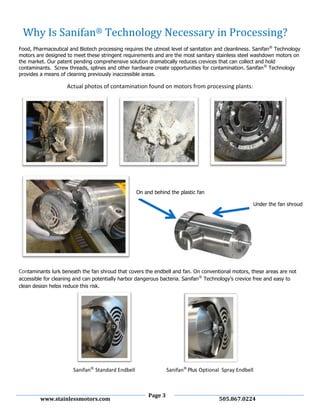Page 3
www.stainlessmotors.com 505.867.0224
Food, Pharmaceutical and Biotech processing requires the utmost level of sanitation and cleanliness. Sanifan®
Technology
motors are designed to meet these stringent requirements and are the most sanitary stainless steel washdown motors on
the market. Our patent pending comprehensive solution dramatically reduces crevices that can collect and hold
contaminants. Screw threads, splines and other hardware create opportunities for contamination. Sanifan®
Technology
provides a means of cleaning previously inaccessible areas.
Actual photos of contamination found on motors from processing plants:
Contaminants lurk beneath the fan shroud that covers the endbell and fan. On conventional motors, these areas are not
accessible for cleaning and can potentially harbor dangerous bacteria. Sanifan®
Technology’s crevice free and easy to
clean design helps reduce this risk.
Under the fan shroud
On and behind the plastic fan
Why Is Sanifan® Technology Necessary in Processing?
Sanifan®
Standard Endbell Sanifan®
Plus Optional Spray Endbell
 