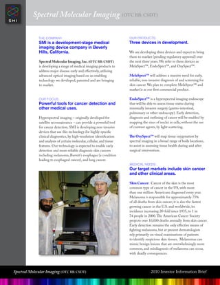 Spectral Molecular Imaging (OTC BB: CSDT)

              The Company:                                              oUR pRodUCTs:
              SMI is a development-stage medical                        Three devices in development.
              imaging device company in Beverly
              Hills, California.                                        We are developing three devices and expect to bring
                                                                        them to market (pending regulatory approval) over
              Spectral Molecular Imaging, Inc. (OTC BB: CSDT)           the next three years. We refer to these devices as
              is developing a range of medical imaging products to      MelaSpect™, EndoSpect™, and OxySpect™.
              address major disease early and effectively, utilizing
              advanced optical imaging based on an enabling             MelaSpect™ will address a massive need for early,
              technology we developed, patented and are bringing        reliable, non-invasive diagnosis of and screening for
              to market.                                                skin cancer. We plan to complete MelaSpect™ and
                                                                        market it as our first commercial product.

              oUR FoCUs:                                                EndoSpect™ is a hyperspectral imaging endoscope
              Powerful tools for cancer detection and                   that will be able to assess tissue status during
              other medical uses.                                       minimally invasive surgery (gastro-intestinal,
                                                                        pulmonary or other endoscopy). Early detection,
              Hyperspectral imaging – originally developed for          diagnosis and outlining of cancer will be enabled by
              satellite reconnaissance – can provide a powerful tool    mapping the sizes of nuclei in cells, without the use
              for cancer detection. SMI is developing non-invasive      of contrast agents, by light scattering.
              devices that use this technology for highly specific
              clinical diagnostics, by high-resolution identification   The OxySpect™ will map tissue oxygenation by
              and analysis of certain molecular, cellular, and tissue   spectral imaging in a broad range of body locations,
              features. Our technology is expected to enable early      to assist in assessing tissue health during and after
              detection and more reliable diagnosis skin cancers        surgical intervention.
              including melanoma, Barrett’s esophagus (a condition
              leading to esophageal cancer), and lung cancer.
                                                                        mediCal needs:
                                                                        Our target markets include skin cancer
                                                                        and other clinical areas.

                                                                        Skin Cancer: Cancer of the skin is the most
                                                                        common type of cancer in the US, with more
                                                                        than one million Americans diagnosed every year.
                                                                        Melanoma is responsible for approximately 75%
                                                                        of all deaths from skin cancer; it is also the fastest
                                                                        growing cancer in the U.S. and worldwide, its
                                                                        incidence increasing 20-fold since 1935, to 1 in
                                                                        74 people in 2000. The American Cancer Society
                                                                        projects over 10,000 deaths annually from skin cancer.
                                                                        Early detection remains the only effective means of
                                                                        fighting melanoma, but at present dermatologists
                                                                        rely primarily on visual examinations of patients
                                                                        to identify suspicious skin tissues. Melanomas can
                                                                        mimic benign lesions that are overwhelmingly more
                                                                        common, and misdiagnosis of melanoma can occur,
                                                                        with deadly consequences.




Spectral Molecular Imaging (OTC BB: CSDT)                                              2010 Investor Information Brief
 