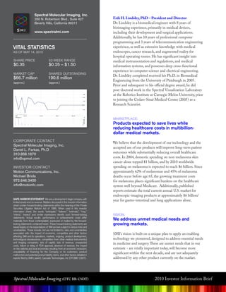 Spectral Molecular Imaging, Inc.
                       250 n. Robertson Blvd., suite 427                            Erik H. Lindsley, PhD – President and Director
                       Beverly hills, California 90211                              Dr. Lindsley is a biomedical engineer with 8 years of
                                                                                    bioimaging experience, primarily in medical devices,
                       www.spectralmi.com                                           including their development and surgical applications.
                                                                                    Additionally, he has 10 years of professional computer
                                                                                    programming and 3 years of telecommunication engineering
VITaL STaTISTICS                                                                    experience, as well as extensive knowledge with medical
as oF may 14, 2010                                                                  endoscopes, cancer research, and augmented reality for
                                                                                    hospital operating rooms. He has significant insight into
shaRe pRiCe                            52-Week Range                                medical instrumentation and regulations, and medical
$0.35                                  $0.25 – $1.50                                information systems, and possesses deep cross-functional
                                                                                    experience in computer science and electrical engineering.
maRkeT Cap                             shaRes oUTsTanding
                                                                                    Dr. Lindsley completed received his Ph.D. in Biomedical
$66.7 million                         190.6 million
                                                                                    Engineering from the University of Pittsburgh in 2005.
(approx.)                             (approx.)
                                                                                    Prior and subsequent to his official degree award, he did
                                                                                    post-doctoral work in the Spectral Visualization Laboratory
                                                                                    at the Robotics Institute at Carnegie Melon University, prior
                                                                                    to joining the Cedars-Sinai Medical Center (2005) as a
                                                                                    Research Scientist.


                                                                                    maRkeTplaCe:
                                                                                    Products expected to save lives while
                                                                                    reducing healthcare costs in multibillion-
                                                                                    dollar medical markets.
CoRpoRaTe ConTaCT                                                                   We believe that the development of our technology and the
spectral molecular imaging, inc.
                                                                                    accepted use of our products will improve long-term patient
daniel l. Farkas, ph.d
                                                                                    outcomes while substantially reducing overall healthcare
310.858.1670
info@opmol.com                                                                      costs. In 2004, domestic spending on non-melanoma skin
                                                                                    cancer alone topped $1 billion, and by 2010 worldwide
inVesToR ConTaCT                                                                    spending on melanoma is expected to reach $6 billion. Since
motion Communications, inc.                                                         approximately 62% of melanomas and 45% of melanoma
michael Briola                                                                      deaths occur before age 65, the growing treatment costs
972.646.3400                                                                        for melanoma places significant burdens on the healthcare
info@motionfc.com                                                                   system well beyond Medicare. Additionally, published
                                                                                    reports estimate the total current annual U.S. market for
                                                                                    endoscopic-imaging products at approximately $6 billion/
Safe HarBOr STaTeMenT We are a development stage company with
limited assets and no revenue. Matters discussed in this investor information
                                                                                    year for gastro-intestinal and lung applications alone.
sheet contain forward-looking statements within the meaning of the Private
Securities Litigation Reform Act of 1995. When used in this investor
information sheet, the words “anticipate,” “believe,” “estimate,” “may,”
“intend,” “expect” and similar expressions identify such forward-looking            Vision:
statements. Actual results, performance or achievements could differ
materially from those contemplated, expressed or implied by the forward-            We address unmet medical needs and
looking statements contained herein. These forward-looking statements are           growing markets.
based largely on the expectations of SMI and are subject to various risks and
uncertainties. These include, but are not limited to, risks and uncertainties
associated with: the impact of economic, competitive and other factors              SMI’s vision is built on a unique plan to apply an enabling
affecting SMI and its operations, markets, ongoing product development,
technological obsolescence, competition from other medical instrument(s)            technology we pioneered, designed to address essential needs
and imaging companies, lack of capital, lack of revenue, unexpected                 in medicine and surgery. These are unmet needs that in our
costs, failure or delay of FDA approval, absence of revenue, the impact
on the national and local economies resulting from an economic recession;           estimate - are vitally important today, will become more
unavailability of financing for the Company or its customers, product
malfunction and potential product liability claims, and other factors detailed in
                                                                                    significant within the next decade, and are not adequately
reports filed by SMI’s parent, Cascade Technologies, Inc (OTCBB: CSDT).             addressed by any other product currently on the market.




Spectral Molecular Imaging (OTC BB: CSDT)                                                                       2010 Investor Information Brief
 