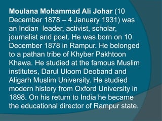 Moulana Mohammad Ali Johar (10
December 1878 – 4 January 1931) was
an Indian leader, activist, scholar,
journalist and poet. He was born on 10
December 1878 in Rampur. He belonged
to a pathan tribe of Khyber Pakhtoon
Khawa. He studied at the famous Muslim
institutes, Darul Uloom Deoband and
Aligarh Muslim University. He studied
modern history from Oxford University in
1898. On his return to India he became
the educational director of Rampur state.
 