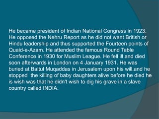 He became president of Indian National Congress in 1923.
He opposed the Nehru Report as he did not want British or
Hindu leadership and thus supported the Fourteen points of
Quaid-e-Azam. He attended the famous Round Table
Conference in 1930 for Muslim League. He fell ill and died
soon afterwards in London on 4 January 1931. He was
buried at Baitul Muqaddas in Jerusalem upon his will.and he
stopped the killing of baby daughters alive before he died he
is wish was that he didn't wish to dig his grave in a slave
country called INDIA.
 