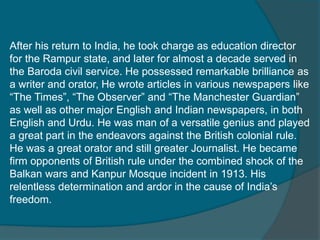 After his return to India, he took charge as education director
for the Rampur state, and later for almost a decade served in
the Baroda civil service. He possessed remarkable brilliance as
a writer and orator, He wrote articles in various newspapers like
“The Times”, “The Observer” and “The Manchester Guardian”
as well as other major English and Indian newspapers, in both
English and Urdu. He was man of a versatile genius and played
a great part in the endeavors against the British colonial rule.
He was a great orator and still greater Journalist. He became
firm opponents of British rule under the combined shock of the
Balkan wars and Kanpur Mosque incident in 1913. His
relentless determination and ardor in the cause of India’s
freedom.
 