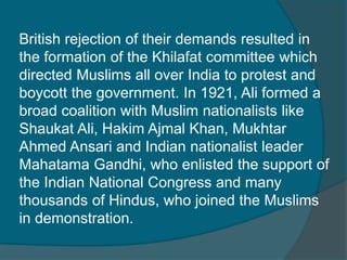 British rejection of their demands resulted in
the formation of the Khilafat committee which
directed Muslims all over India to protest and
boycott the government. In 1921, Ali formed a
broad coalition with Muslim nationalists like
Shaukat Ali, Hakim Ajmal Khan, Mukhtar
Ahmed Ansari and Indian nationalist leader
Mahatama Gandhi, who enlisted the support of
the Indian National Congress and many
thousands of Hindus, who joined the Muslims
in demonstration.
 