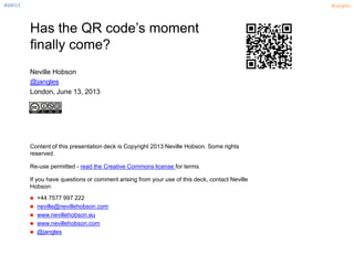 #SMI13 @jangles
Has the QR code’s moment
finally come?
Neville Hobson
@jangles
London, June 13, 2013
Content of this presentation deck is Copyright 2013 Neville Hobson. Some rights
reserved.
Re-use permitted - read the Creative Commons license for terms.
If you have questions or comment arising from your use of this deck, contact Neville
Hobson:
 +44 7577 997 222
 neville@nevillehobson.com
 www.nevillehobson.eu
 www.nevillehobson.com
 @jangles
 