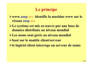 Le principe
www.ump.ma identifie la machine www sur le
réseau ump.ma
Le système est mis en œuvre par une base de
données distribuée au niveau mondial
Les noms sont gérés au niveau mondial
basé sur le modèle client/serveur
le logiciel client interroge un serveur de noms



                                                  112
 