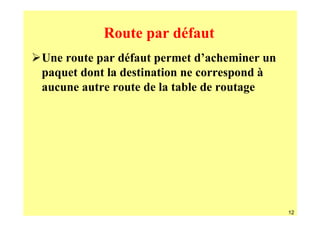 Route par défaut
Une route par défaut permet d’acheminer un
paquet dont la destination ne correspond à
aucune autre route de la table de routage




                                             12
 