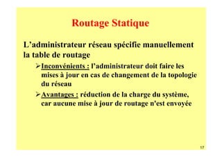 Routage Statique
L’administrateur réseau spécifie manuellement
la table de routage
    Inconvénients : l’administrateur doit faire les
    mises à jour en cas de changement de la topologie
    du réseau
    Avantages : réduction de la charge du système,
    car aucune mise à jour de routage n'est envoyée




                                                        17
 