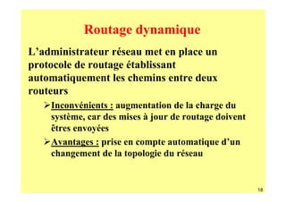Routage dynamique
L’administrateur réseau met en place un
protocole de routage établissant
automatiquement les chemins entre deux
routeurs
    Inconvénients : augmentation de la charge du
    système, car des mises à jour de routage doivent
    êtres envoyées
    Avantages : prise en compte automatique d’un
    changement de la topologie du réseau


                                                       18
 