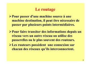 Le routage
Pour passer d'une machine source à une
machine destination, il peut être nécessaire de
passer par plusieurs points intermédiaires.

Pour faire transiter des informations depuis un
réseau vers un autre réseau on utilise des
passerelles ou le plus souvent des routeurs.
Les routeurs possèdent une connexion sur
chacun des réseaux qu’ils interconnectent.


                                                  2
 