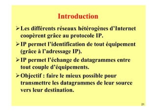 Introduction
Les différents réseaux hétérogènes d’Internet
coopèrent grâce au protocole IP.
IP permet l’identification de tout équipement
(grâce à l’adressage IP).
IP permet l’échange de datagrammes entre
tout couple d’équipements.
Objectif : faire le mieux possible pour
transmettre les datagrammes de leur source
vers leur destination.

                                                21
 
