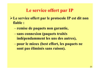 Le service offert par IP
Le service offert par le protocole IP est dit non
fiable :
 – remise de paquets non garantie,
 – sans connexion (paquets traités
   indépendamment les uns des autres),
 – pour le mieux (best effort, les paquets ne
   sont pas éliminés sans raison).



                                                    23
 
