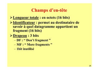 Champs d’en-tête
Longueur totale : en octets (16 bits)
Identificateur : permet au destinataire de
savoir à quel datagramme appartient un
fragment (16 bits)
Drapeau : 3 bits
– DF : “ Don’t fragment ”
– MF : “ More fragments ”
– 1bit inutilisé



                                             28
 