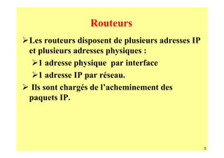 Routeurs
Les routeurs disposent de plusieurs adresses IP
et plusieurs adresses physiques :
   1 adresse physique par interface
   1 adresse IP par réseau.
 Ils sont chargés de l’acheminement des
paquets IP.




                                                  3
 