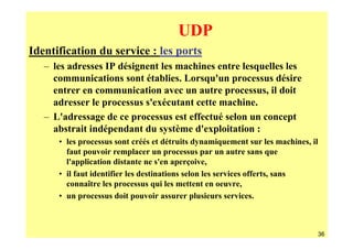 UDP
Identification du service : les ports
   – les adresses IP désignent les machines entre lesquelles les
     communications sont établies. Lorsqu'un processus désire
     entrer en communication avec un autre processus, il doit
     adresser le processus s'exécutant cette machine.
   – L'adressage de ce processus est effectué selon un concept
     abstrait indépendant du système d'exploitation :
      • les processus sont créés et détruits dynamiquement sur les machines, il
        faut pouvoir remplacer un processus par un autre sans que
        l'application distante ne s'en aperçoive,
      • il faut identifier les destinations selon les services offerts, sans
        connaître les processus qui les mettent en oeuvre,
      • un processus doit pouvoir assurer plusieurs services.



                                                                                  36
 