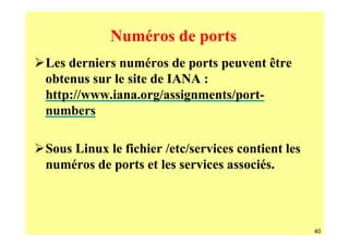 Numéros de ports
Les derniers numéros de ports peuvent être
obtenus sur le site de IANA :
http://www.iana.org/assignments/port-
numbers

Sous Linux le fichier /etc/services contient les
numéros de ports et les services associés.



                                                   40
 