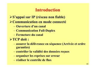 Introduction
S’appui sur IP (réseau non fiable)
Communication en mode connecté
– Ouverture d’un canal
– Communication Full-Duplex
– Fermeture du canal
TCP doit :
– assurer la délivrance en séquence (Arrivée et ordre
  garanties)
– contrôler la validité des données reçues
– organiser les reprises sur erreur
– réaliser le contrôle de flux
                                                        43
 