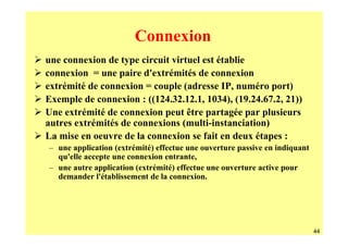 Connexion
une connexion de type circuit virtuel est établie
connexion = une paire d'extrémités de connexion
extrémité de connexion = couple (adresse IP, numéro port)
Exemple de connexion : ((124.32.12.1, 1034), (19.24.67.2, 21))
Une extrémité de connexion peut être partagée par plusieurs
autres extrémités de connexions (multi-instanciation)
La mise en oeuvre de la connexion se fait en deux étapes :
– une application (extrémité) effectue une ouverture passive en indiquant
  qu'elle accepte une connexion entrante,
– une autre application (extrémité) effectue une ouverture active pour
  demander l'établissement de la connexion.




                                                                            44
 