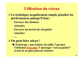 Utilisation du réseau
La technique acquittement simple pénalise les
performances puisqu'il faut :
–   Envoyer des données
–   Attendre
–   Envoyer un accusé de réception
–   Attendre
–   …
On peut faire mieux !
      Fenêtrage : une fenêtre de taille T permet
    l'émission d'au plus T messages "non acquittés"
    avant de ne plus pouvoir émettre
                                                      46
 