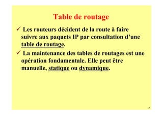 Table de routage
 Les routeurs décident de la route à faire
suivre aux paquets IP par consultation d’une
table de routage.
 La maintenance des tables de routages est une
opération fondamentale. Elle peut être
manuelle, statique ou dynamique.




                                                 7
 
