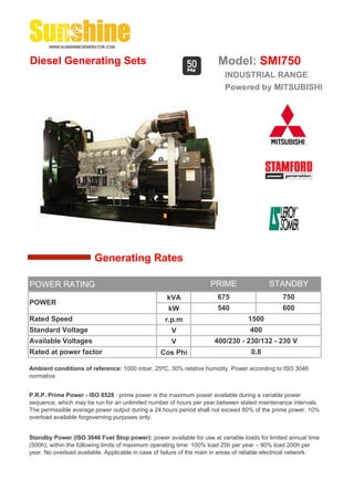 Diesel Generating Sets                                                  Model: SMI750
                                                                          INDUSTRIAL RANGE
                                                                          Powered by MITSUBISHI




                        Generating Rates

POWER RATING                                                         PRIME                 STANDBY
                                                    kVA                 675                     750
POWER
                                                     kW                 540                     600
Rated Speed                                         r.p.m                          1500
Standard Voltage                                      V                             400
Available Voltages                                    V               400/230 - 230/132 - 230 V
Rated at power factor                             Cos Phi                           0.8

Ambient conditions of reference: 1000 mbar, 25ºC, 30% relative humidity. Power according to ISO 3046
normative.


P.R.P. Prime Power - ISO 8528 : prime power is the maximum power available during a variable power
sequence, which may be run for an unlimited number of hours per year,between stated maintenance intervals.
The permissible average power output during a 24 hours period shall not exceed 80% of the prime power. 10%
overload available forgoverning purposes only.


Standby Power (ISO 3046 Fuel Stop power): power available for use at variable loads for limited annual time
(500h), within the following limits of maximum operating time: 100% load 25h per year – 90% load 200h per
year. No overload available. Applicable in case of failure of the main in areas of reliable electrical network.
 