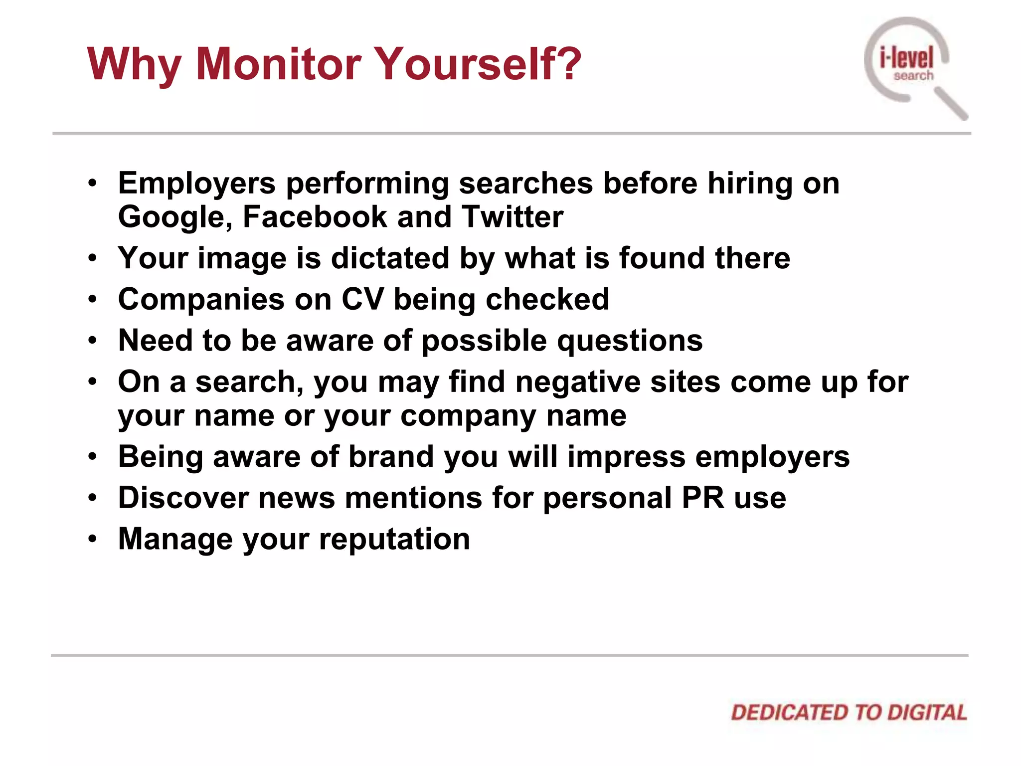 Why Monitor Yourself?Employers performing searches before hiring on Google, Facebook and TwitterYour image is dictated by what is found thereCompanies on CV being checkedNeed to be aware of possible questionsOn a search, you may find negative sites come up for your name or your company nameBeing aware of brand you will impress employersDiscover news mentions for personal PR useManage your reputation