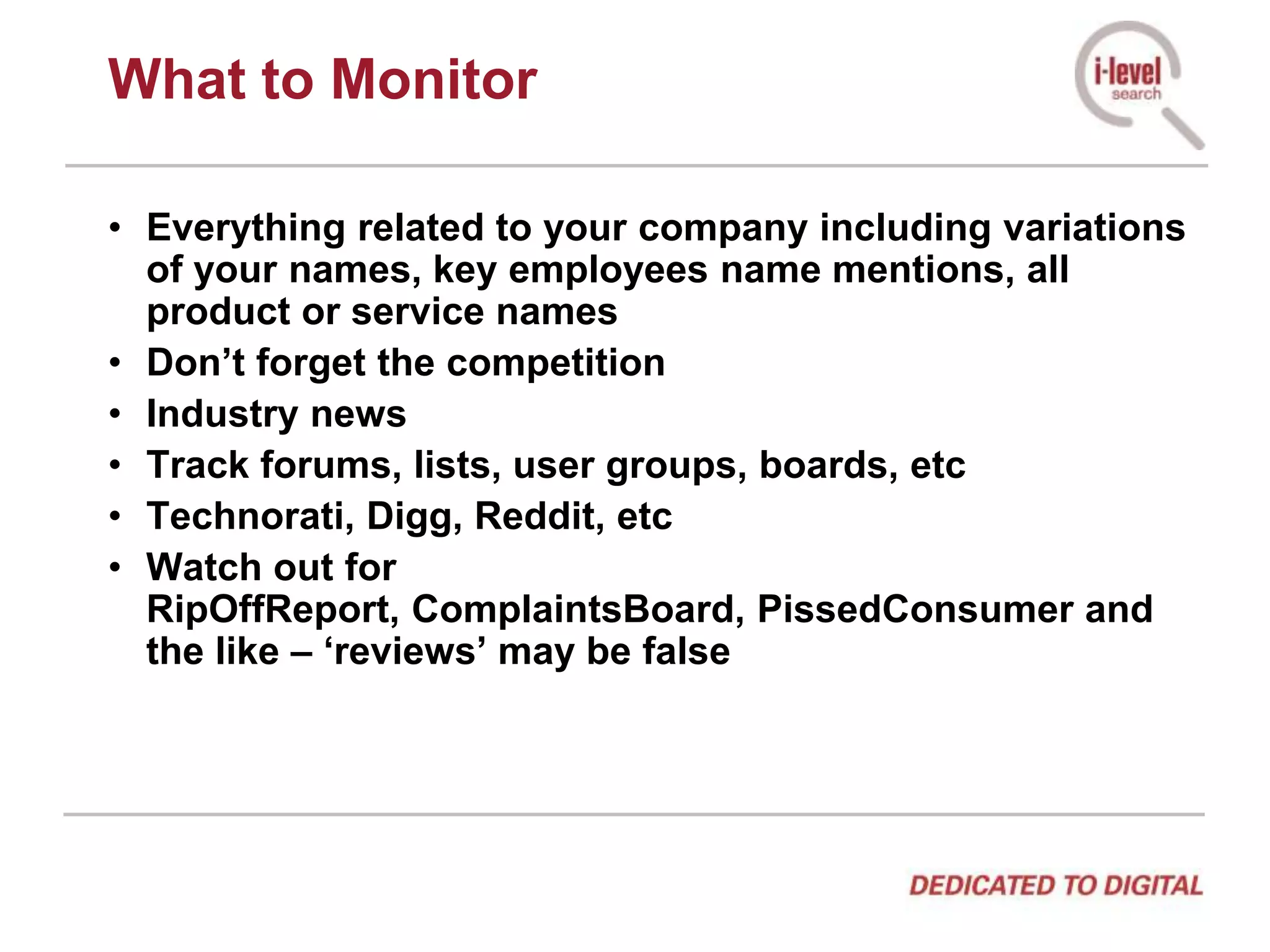 What to MonitorEverything related to your company including variations of your names, key employees name mentions, all product or service namesDon’t forget the competitionIndustry newsTrack forums, lists, user groups, boards, etcTechnorati, Digg, Reddit, etcWatch out for RipOffReport, ComplaintsBoard, PissedConsumer and the like – ‘reviews’ may be false