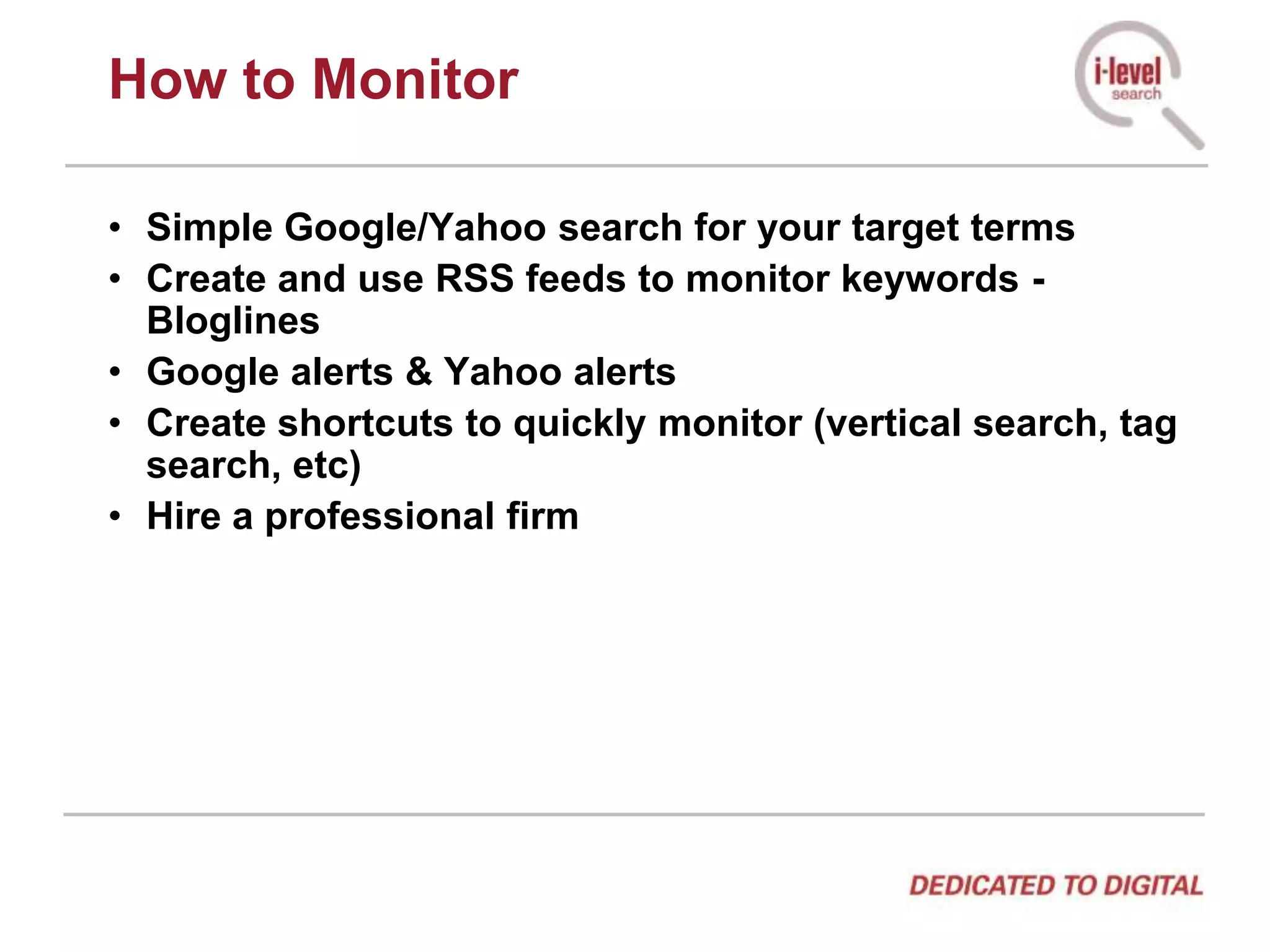 How to MonitorSimple Google/Yahoo search for your target termsCreate and use RSS feeds to monitor keywords - BloglinesGoogle alerts & Yahoo alertsCreate shortcuts to quickly monitor (vertical search, tag search, etc)Hire a professional firm