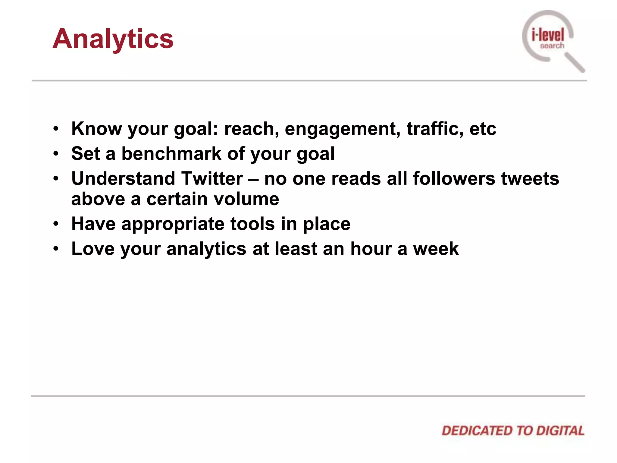 AnalyticsKnow your goal: reach, engagement, traffic, etcSet a benchmark of your goalUnderstand Twitter – no one reads all followers tweets above a certain volumeHave appropriate tools in placeLove your analytics at least an hour a week